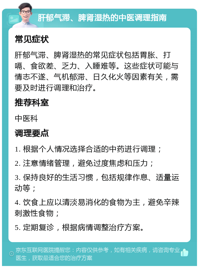 肝郁气滞、脾肾湿热的中医调理指南 常见症状 肝郁气滞、脾肾湿热的常见症状包括胃胀、打嗝、食欲差、乏力、入睡难等。这些症状可能与情志不遂、气机郁滞、日久化火等因素有关，需要及时进行调理和治疗。 推荐科室 中医科 调理要点 1. 根据个人情况选择合适的中药进行调理； 2. 注意情绪管理，避免过度焦虑和压力； 3. 保持良好的生活习惯，包括规律作息、适量运动等； 4. 饮食上应以清淡易消化的食物为主，避免辛辣刺激性食物； 5. 定期复诊，根据病情调整治疗方案。