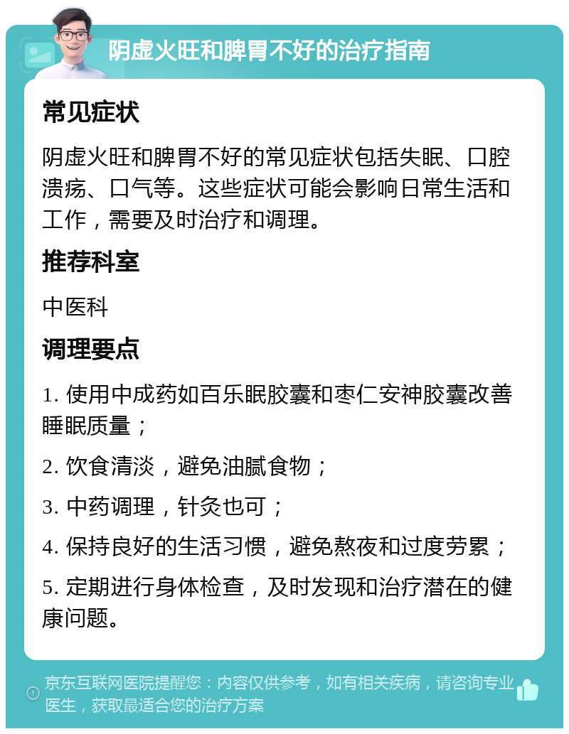 阴虚火旺和脾胃不好的治疗指南 常见症状 阴虚火旺和脾胃不好的常见症状包括失眠、口腔溃疡、口气等。这些症状可能会影响日常生活和工作，需要及时治疗和调理。 推荐科室 中医科 调理要点 1. 使用中成药如百乐眠胶囊和枣仁安神胶囊改善睡眠质量； 2. 饮食清淡，避免油腻食物； 3. 中药调理，针灸也可； 4. 保持良好的生活习惯，避免熬夜和过度劳累； 5. 定期进行身体检查，及时发现和治疗潜在的健康问题。