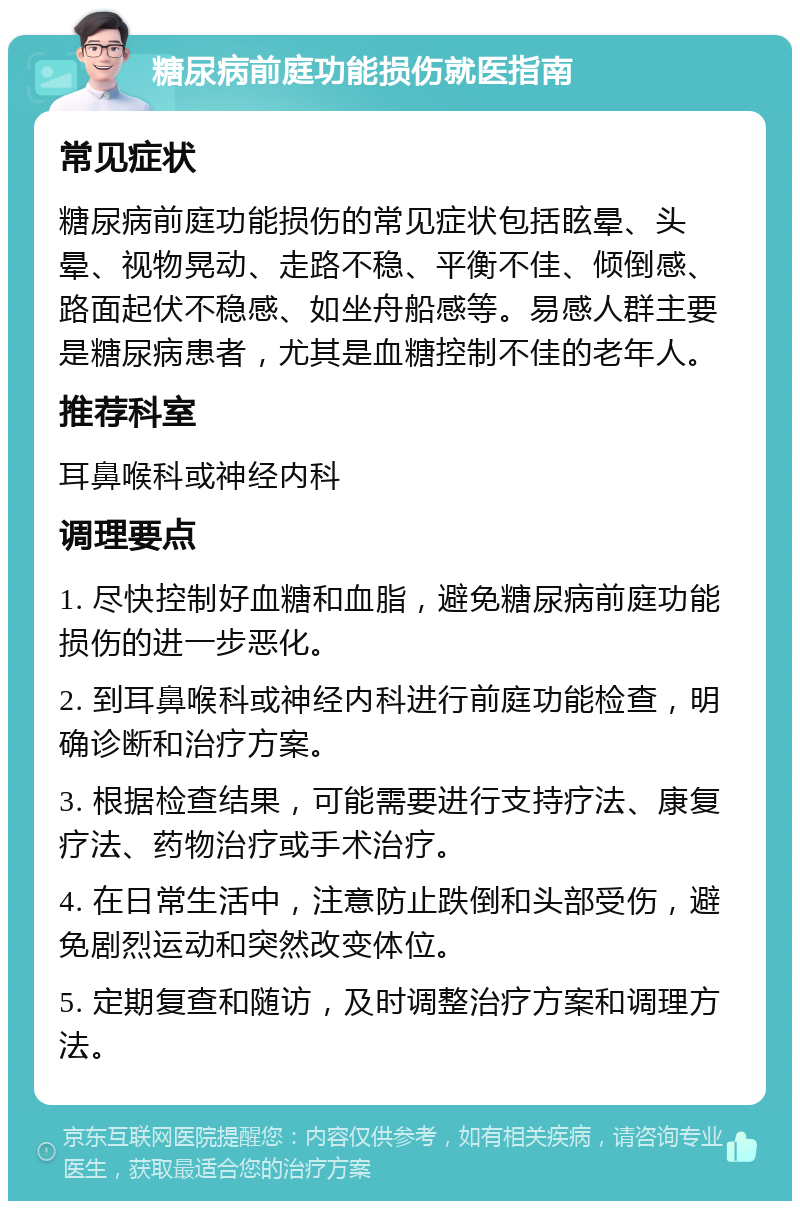 糖尿病前庭功能损伤就医指南 常见症状 糖尿病前庭功能损伤的常见症状包括眩晕、头晕、视物晃动、走路不稳、平衡不佳、倾倒感、路面起伏不稳感、如坐舟船感等。易感人群主要是糖尿病患者，尤其是血糖控制不佳的老年人。 推荐科室 耳鼻喉科或神经内科 调理要点 1. 尽快控制好血糖和血脂，避免糖尿病前庭功能损伤的进一步恶化。 2. 到耳鼻喉科或神经内科进行前庭功能检查，明确诊断和治疗方案。 3. 根据检查结果，可能需要进行支持疗法、康复疗法、药物治疗或手术治疗。 4. 在日常生活中，注意防止跌倒和头部受伤，避免剧烈运动和突然改变体位。 5. 定期复查和随访，及时调整治疗方案和调理方法。