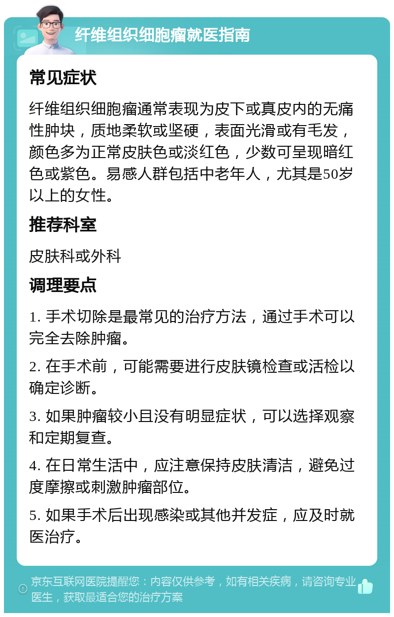 纤维组织细胞瘤就医指南 常见症状 纤维组织细胞瘤通常表现为皮下或真皮内的无痛性肿块，质地柔软或坚硬，表面光滑或有毛发，颜色多为正常皮肤色或淡红色，少数可呈现暗红色或紫色。易感人群包括中老年人，尤其是50岁以上的女性。 推荐科室 皮肤科或外科 调理要点 1. 手术切除是最常见的治疗方法，通过手术可以完全去除肿瘤。 2. 在手术前，可能需要进行皮肤镜检查或活检以确定诊断。 3. 如果肿瘤较小且没有明显症状，可以选择观察和定期复查。 4. 在日常生活中，应注意保持皮肤清洁，避免过度摩擦或刺激肿瘤部位。 5. 如果手术后出现感染或其他并发症，应及时就医治疗。