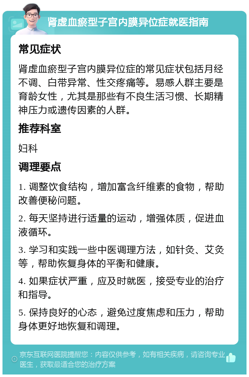 肾虚血瘀型子宫内膜异位症就医指南 常见症状 肾虚血瘀型子宫内膜异位症的常见症状包括月经不调、白带异常、性交疼痛等。易感人群主要是育龄女性，尤其是那些有不良生活习惯、长期精神压力或遗传因素的人群。 推荐科室 妇科 调理要点 1. 调整饮食结构，增加富含纤维素的食物，帮助改善便秘问题。 2. 每天坚持进行适量的运动，增强体质，促进血液循环。 3. 学习和实践一些中医调理方法，如针灸、艾灸等，帮助恢复身体的平衡和健康。 4. 如果症状严重，应及时就医，接受专业的治疗和指导。 5. 保持良好的心态，避免过度焦虑和压力，帮助身体更好地恢复和调理。