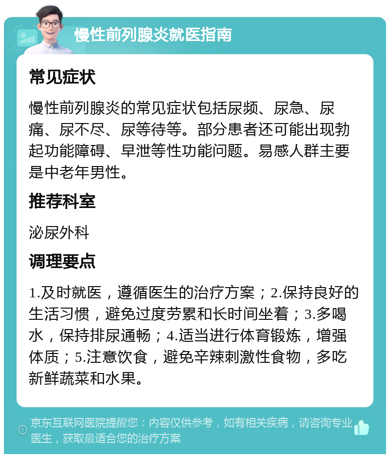 慢性前列腺炎就医指南 常见症状 慢性前列腺炎的常见症状包括尿频、尿急、尿痛、尿不尽、尿等待等。部分患者还可能出现勃起功能障碍、早泄等性功能问题。易感人群主要是中老年男性。 推荐科室 泌尿外科 调理要点 1.及时就医，遵循医生的治疗方案；2.保持良好的生活习惯，避免过度劳累和长时间坐着；3.多喝水，保持排尿通畅；4.适当进行体育锻炼，增强体质；5.注意饮食，避免辛辣刺激性食物，多吃新鲜蔬菜和水果。