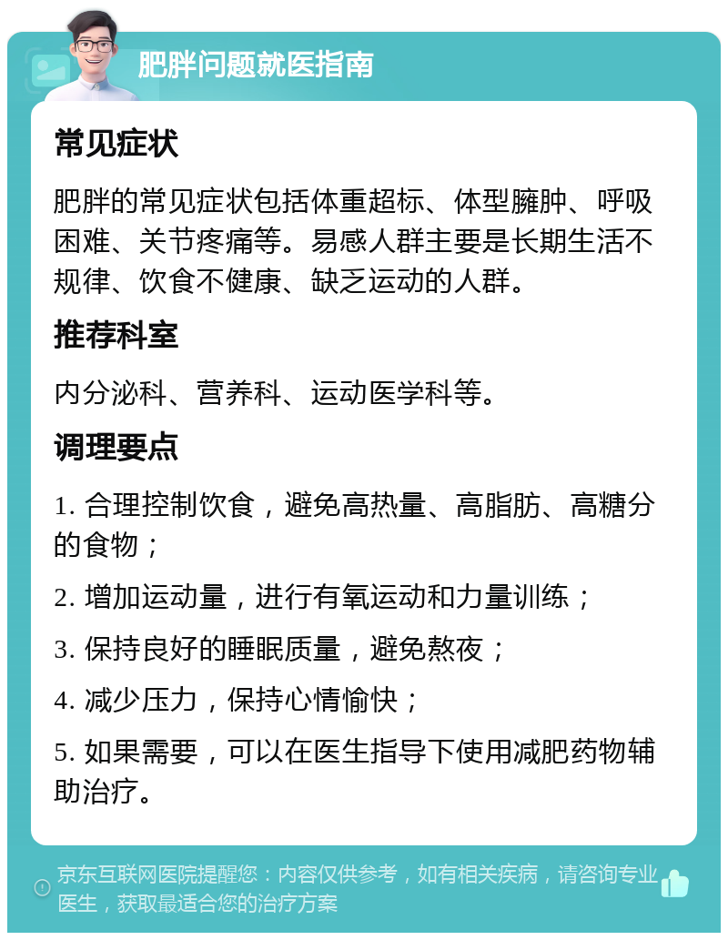 肥胖问题就医指南 常见症状 肥胖的常见症状包括体重超标、体型臃肿、呼吸困难、关节疼痛等。易感人群主要是长期生活不规律、饮食不健康、缺乏运动的人群。 推荐科室 内分泌科、营养科、运动医学科等。 调理要点 1. 合理控制饮食，避免高热量、高脂肪、高糖分的食物； 2. 增加运动量，进行有氧运动和力量训练； 3. 保持良好的睡眠质量，避免熬夜； 4. 减少压力，保持心情愉快； 5. 如果需要，可以在医生指导下使用减肥药物辅助治疗。