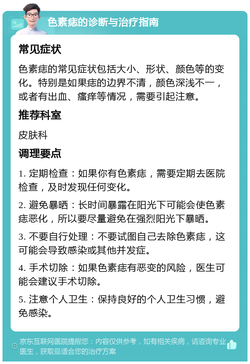 色素痣的诊断与治疗指南 常见症状 色素痣的常见症状包括大小、形状、颜色等的变化。特别是如果痣的边界不清，颜色深浅不一，或者有出血、瘙痒等情况，需要引起注意。 推荐科室 皮肤科 调理要点 1. 定期检查：如果你有色素痣，需要定期去医院检查，及时发现任何变化。 2. 避免暴晒：长时间暴露在阳光下可能会使色素痣恶化，所以要尽量避免在强烈阳光下暴晒。 3. 不要自行处理：不要试图自己去除色素痣，这可能会导致感染或其他并发症。 4. 手术切除：如果色素痣有恶变的风险，医生可能会建议手术切除。 5. 注意个人卫生：保持良好的个人卫生习惯，避免感染。