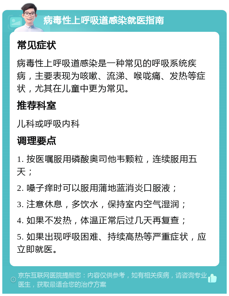 病毒性上呼吸道感染就医指南 常见症状 病毒性上呼吸道感染是一种常见的呼吸系统疾病，主要表现为咳嗽、流涕、喉咙痛、发热等症状，尤其在儿童中更为常见。 推荐科室 儿科或呼吸内科 调理要点 1. 按医嘱服用磷酸奥司他韦颗粒，连续服用五天； 2. 嗓子痒时可以服用蒲地蓝消炎口服液； 3. 注意休息，多饮水，保持室内空气湿润； 4. 如果不发热，体温正常后过几天再复查； 5. 如果出现呼吸困难、持续高热等严重症状，应立即就医。