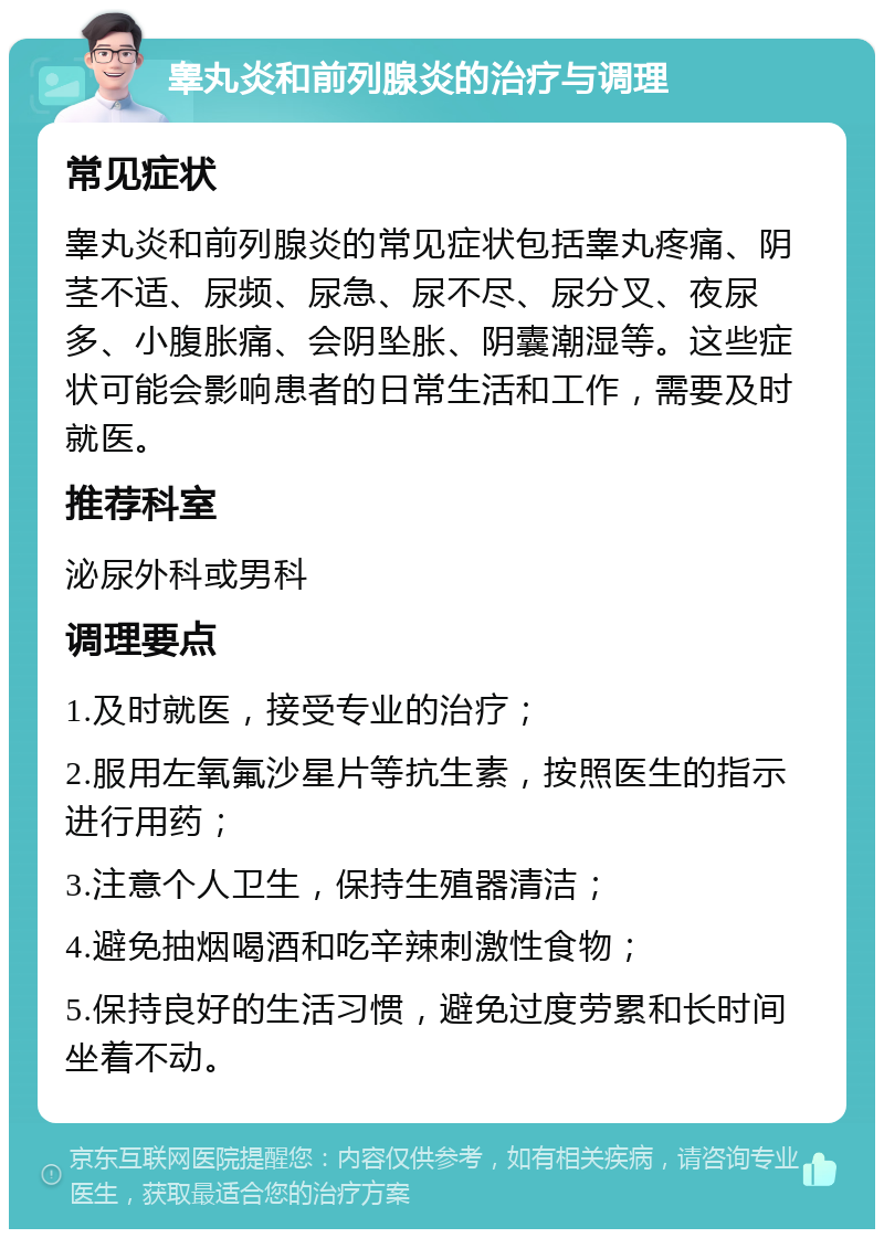 睾丸炎和前列腺炎的治疗与调理 常见症状 睾丸炎和前列腺炎的常见症状包括睾丸疼痛、阴茎不适、尿频、尿急、尿不尽、尿分叉、夜尿多、小腹胀痛、会阴坠胀、阴囊潮湿等。这些症状可能会影响患者的日常生活和工作，需要及时就医。 推荐科室 泌尿外科或男科 调理要点 1.及时就医，接受专业的治疗； 2.服用左氧氟沙星片等抗生素，按照医生的指示进行用药； 3.注意个人卫生，保持生殖器清洁； 4.避免抽烟喝酒和吃辛辣刺激性食物； 5.保持良好的生活习惯，避免过度劳累和长时间坐着不动。