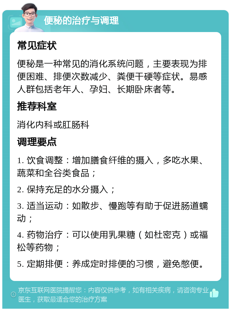 便秘的治疗与调理 常见症状 便秘是一种常见的消化系统问题，主要表现为排便困难、排便次数减少、粪便干硬等症状。易感人群包括老年人、孕妇、长期卧床者等。 推荐科室 消化内科或肛肠科 调理要点 1. 饮食调整：增加膳食纤维的摄入，多吃水果、蔬菜和全谷类食品； 2. 保持充足的水分摄入； 3. 适当运动：如散步、慢跑等有助于促进肠道蠕动； 4. 药物治疗：可以使用乳果糖（如杜密克）或福松等药物； 5. 定期排便：养成定时排便的习惯，避免憋便。