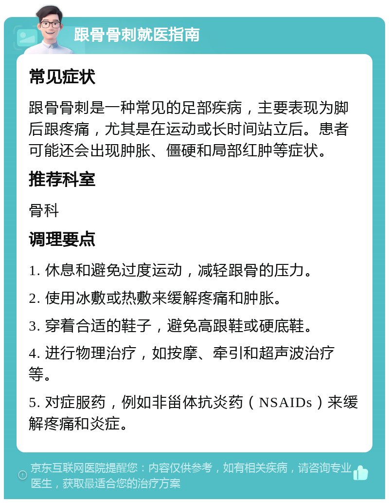 跟骨骨刺就医指南 常见症状 跟骨骨刺是一种常见的足部疾病，主要表现为脚后跟疼痛，尤其是在运动或长时间站立后。患者可能还会出现肿胀、僵硬和局部红肿等症状。 推荐科室 骨科 调理要点 1. 休息和避免过度运动，减轻跟骨的压力。 2. 使用冰敷或热敷来缓解疼痛和肿胀。 3. 穿着合适的鞋子，避免高跟鞋或硬底鞋。 4. 进行物理治疗，如按摩、牵引和超声波治疗等。 5. 对症服药，例如非甾体抗炎药（NSAIDs）来缓解疼痛和炎症。