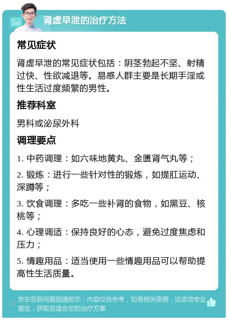 肾虚早泄的治疗方法 常见症状 肾虚早泄的常见症状包括：阴茎勃起不坚、射精过快、性欲减退等。易感人群主要是长期手淫或性生活过度频繁的男性。 推荐科室 男科或泌尿外科 调理要点 1. 中药调理：如六味地黄丸、金匮肾气丸等； 2. 锻炼：进行一些针对性的锻炼，如提肛运动、深蹲等； 3. 饮食调理：多吃一些补肾的食物，如黑豆、核桃等； 4. 心理调适：保持良好的心态，避免过度焦虑和压力； 5. 情趣用品：适当使用一些情趣用品可以帮助提高性生活质量。