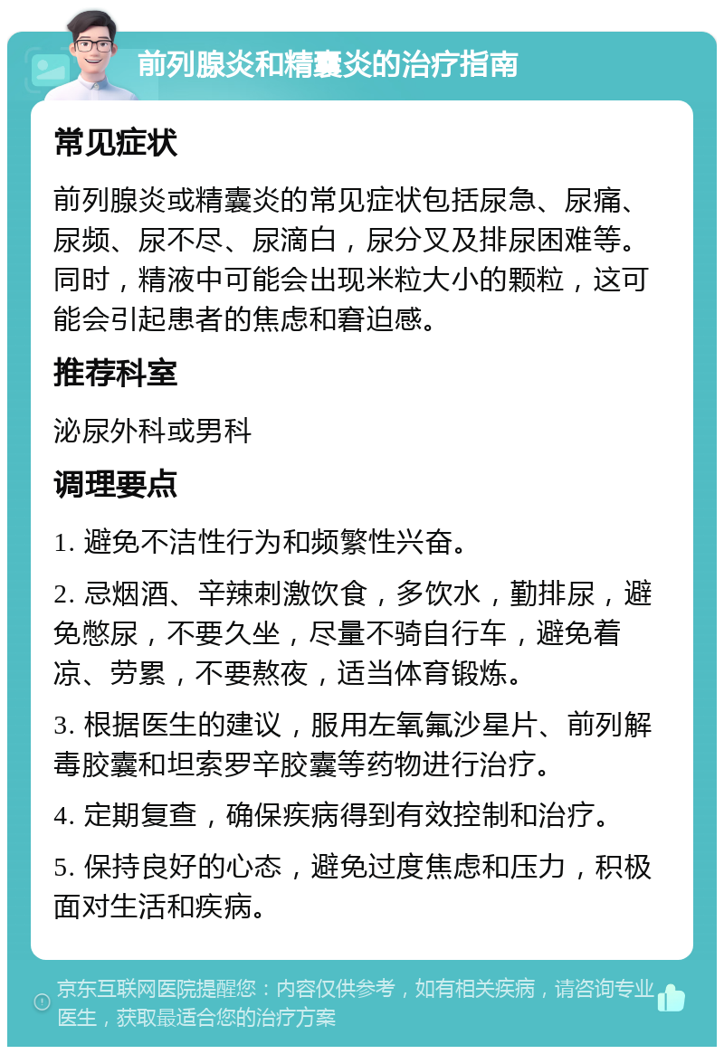 前列腺炎和精囊炎的治疗指南 常见症状 前列腺炎或精囊炎的常见症状包括尿急、尿痛、尿频、尿不尽、尿滴白，尿分叉及排尿困难等。同时，精液中可能会出现米粒大小的颗粒，这可能会引起患者的焦虑和窘迫感。 推荐科室 泌尿外科或男科 调理要点 1. 避免不洁性行为和频繁性兴奋。 2. 忌烟酒、辛辣刺激饮食，多饮水，勤排尿，避免憋尿，不要久坐，尽量不骑自行车，避免着凉、劳累，不要熬夜，适当体育锻炼。 3. 根据医生的建议，服用左氧氟沙星片、前列解毒胶囊和坦索罗辛胶囊等药物进行治疗。 4. 定期复查，确保疾病得到有效控制和治疗。 5. 保持良好的心态，避免过度焦虑和压力，积极面对生活和疾病。