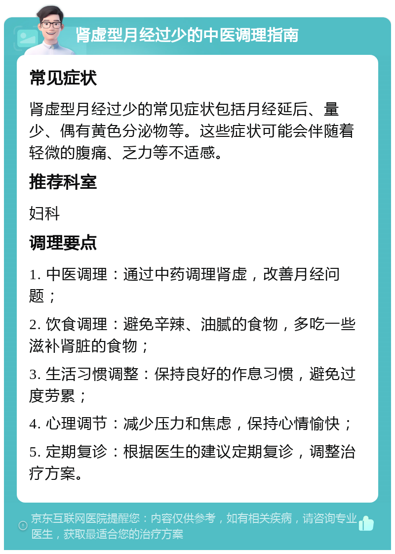 肾虚型月经过少的中医调理指南 常见症状 肾虚型月经过少的常见症状包括月经延后、量少、偶有黄色分泌物等。这些症状可能会伴随着轻微的腹痛、乏力等不适感。 推荐科室 妇科 调理要点 1. 中医调理：通过中药调理肾虚，改善月经问题； 2. 饮食调理：避免辛辣、油腻的食物，多吃一些滋补肾脏的食物； 3. 生活习惯调整：保持良好的作息习惯，避免过度劳累； 4. 心理调节：减少压力和焦虑，保持心情愉快； 5. 定期复诊：根据医生的建议定期复诊，调整治疗方案。