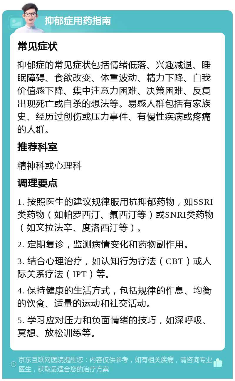 抑郁症用药指南 常见症状 抑郁症的常见症状包括情绪低落、兴趣减退、睡眠障碍、食欲改变、体重波动、精力下降、自我价值感下降、集中注意力困难、决策困难、反复出现死亡或自杀的想法等。易感人群包括有家族史、经历过创伤或压力事件、有慢性疾病或疼痛的人群。 推荐科室 精神科或心理科 调理要点 1. 按照医生的建议规律服用抗抑郁药物，如SSRI类药物（如帕罗西汀、氟西汀等）或SNRI类药物（如文拉法辛、度洛西汀等）。 2. 定期复诊，监测病情变化和药物副作用。 3. 结合心理治疗，如认知行为疗法（CBT）或人际关系疗法（IPT）等。 4. 保持健康的生活方式，包括规律的作息、均衡的饮食、适量的运动和社交活动。 5. 学习应对压力和负面情绪的技巧，如深呼吸、冥想、放松训练等。