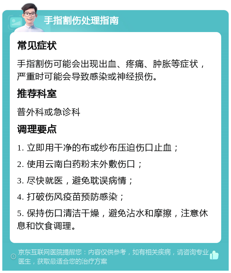 手指割伤处理指南 常见症状 手指割伤可能会出现出血、疼痛、肿胀等症状，严重时可能会导致感染或神经损伤。 推荐科室 普外科或急诊科 调理要点 1. 立即用干净的布或纱布压迫伤口止血； 2. 使用云南白药粉末外敷伤口； 3. 尽快就医，避免耽误病情； 4. 打破伤风疫苗预防感染； 5. 保持伤口清洁干燥，避免沾水和摩擦，注意休息和饮食调理。