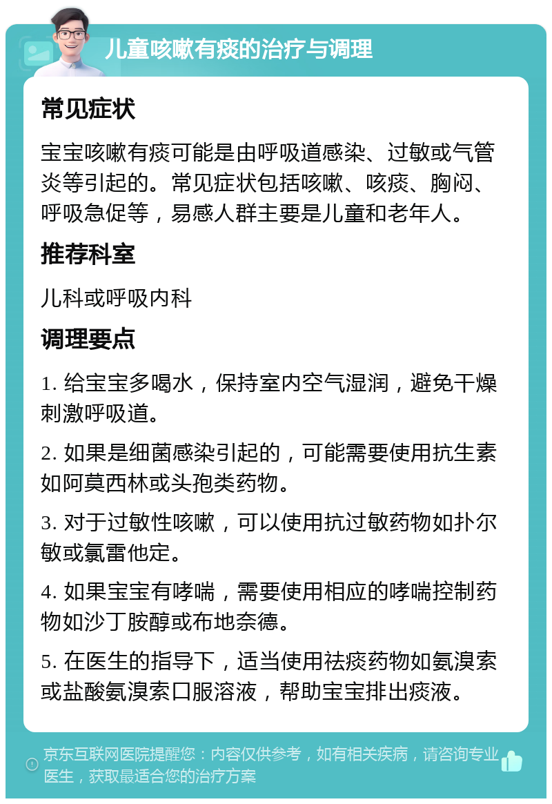 儿童咳嗽有痰的治疗与调理 常见症状 宝宝咳嗽有痰可能是由呼吸道感染、过敏或气管炎等引起的。常见症状包括咳嗽、咳痰、胸闷、呼吸急促等，易感人群主要是儿童和老年人。 推荐科室 儿科或呼吸内科 调理要点 1. 给宝宝多喝水，保持室内空气湿润，避免干燥刺激呼吸道。 2. 如果是细菌感染引起的，可能需要使用抗生素如阿莫西林或头孢类药物。 3. 对于过敏性咳嗽，可以使用抗过敏药物如扑尔敏或氯雷他定。 4. 如果宝宝有哮喘，需要使用相应的哮喘控制药物如沙丁胺醇或布地奈德。 5. 在医生的指导下，适当使用祛痰药物如氨溴索或盐酸氨溴索口服溶液，帮助宝宝排出痰液。