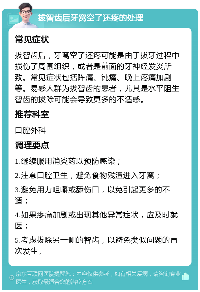 拔智齿后牙窝空了还疼的处理 常见症状 拔智齿后，牙窝空了还疼可能是由于拔牙过程中损伤了周围组织，或者是前面的牙神经发炎所致。常见症状包括阵痛、钝痛、晚上疼痛加剧等。易感人群为拔智齿的患者，尤其是水平阻生智齿的拔除可能会导致更多的不适感。 推荐科室 口腔外科 调理要点 1.继续服用消炎药以预防感染； 2.注意口腔卫生，避免食物残渣进入牙窝； 3.避免用力咀嚼或舔伤口，以免引起更多的不适； 4.如果疼痛加剧或出现其他异常症状，应及时就医； 5.考虑拔除另一侧的智齿，以避免类似问题的再次发生。