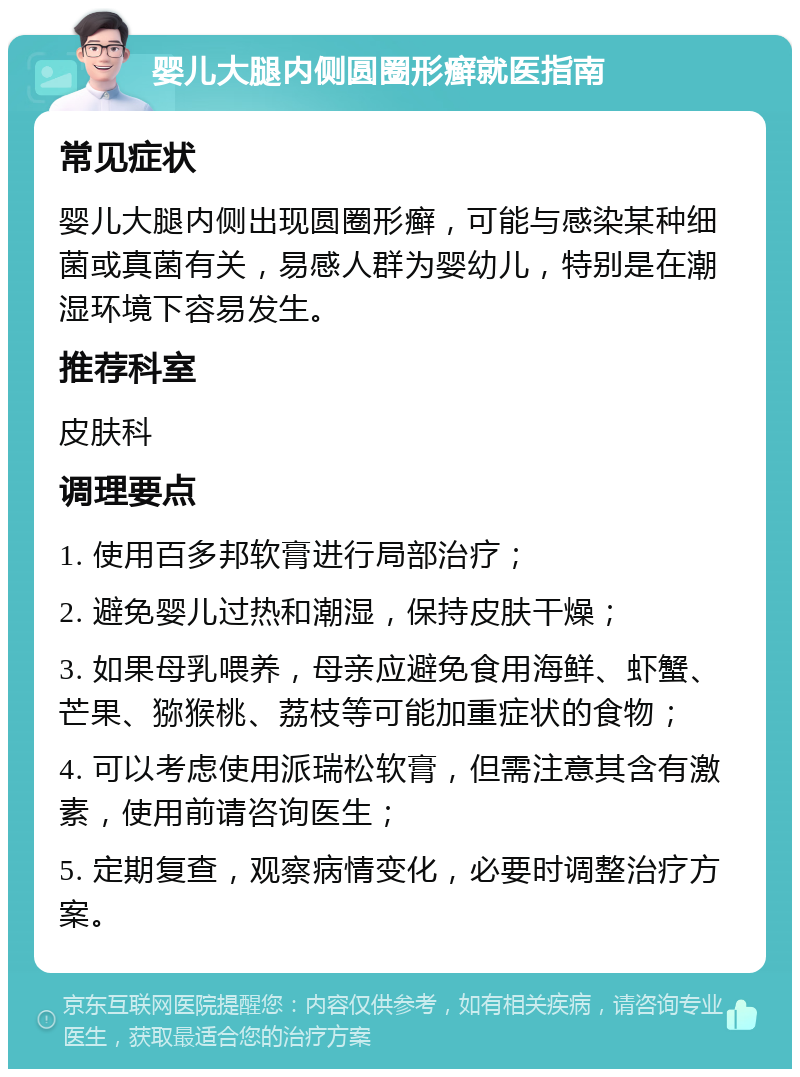 婴儿大腿内侧圆圈形癣就医指南 常见症状 婴儿大腿内侧出现圆圈形癣，可能与感染某种细菌或真菌有关，易感人群为婴幼儿，特别是在潮湿环境下容易发生。 推荐科室 皮肤科 调理要点 1. 使用百多邦软膏进行局部治疗； 2. 避免婴儿过热和潮湿，保持皮肤干燥； 3. 如果母乳喂养，母亲应避免食用海鲜、虾蟹、芒果、猕猴桃、荔枝等可能加重症状的食物； 4. 可以考虑使用派瑞松软膏，但需注意其含有激素，使用前请咨询医生； 5. 定期复查，观察病情变化，必要时调整治疗方案。