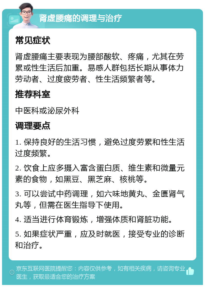 肾虚腰痛的调理与治疗 常见症状 肾虚腰痛主要表现为腰部酸软、疼痛，尤其在劳累或性生活后加重。易感人群包括长期从事体力劳动者、过度疲劳者、性生活频繁者等。 推荐科室 中医科或泌尿外科 调理要点 1. 保持良好的生活习惯，避免过度劳累和性生活过度频繁。 2. 饮食上应多摄入富含蛋白质、维生素和微量元素的食物，如黑豆、黑芝麻、核桃等。 3. 可以尝试中药调理，如六味地黄丸、金匮肾气丸等，但需在医生指导下使用。 4. 适当进行体育锻炼，增强体质和肾脏功能。 5. 如果症状严重，应及时就医，接受专业的诊断和治疗。