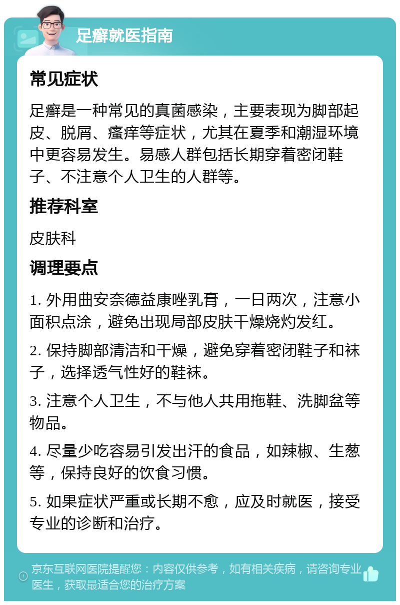 足癣就医指南 常见症状 足癣是一种常见的真菌感染，主要表现为脚部起皮、脱屑、瘙痒等症状，尤其在夏季和潮湿环境中更容易发生。易感人群包括长期穿着密闭鞋子、不注意个人卫生的人群等。 推荐科室 皮肤科 调理要点 1. 外用曲安奈德益康唑乳膏，一日两次，注意小面积点涂，避免出现局部皮肤干燥烧灼发红。 2. 保持脚部清洁和干燥，避免穿着密闭鞋子和袜子，选择透气性好的鞋袜。 3. 注意个人卫生，不与他人共用拖鞋、洗脚盆等物品。 4. 尽量少吃容易引发出汗的食品，如辣椒、生葱等，保持良好的饮食习惯。 5. 如果症状严重或长期不愈，应及时就医，接受专业的诊断和治疗。