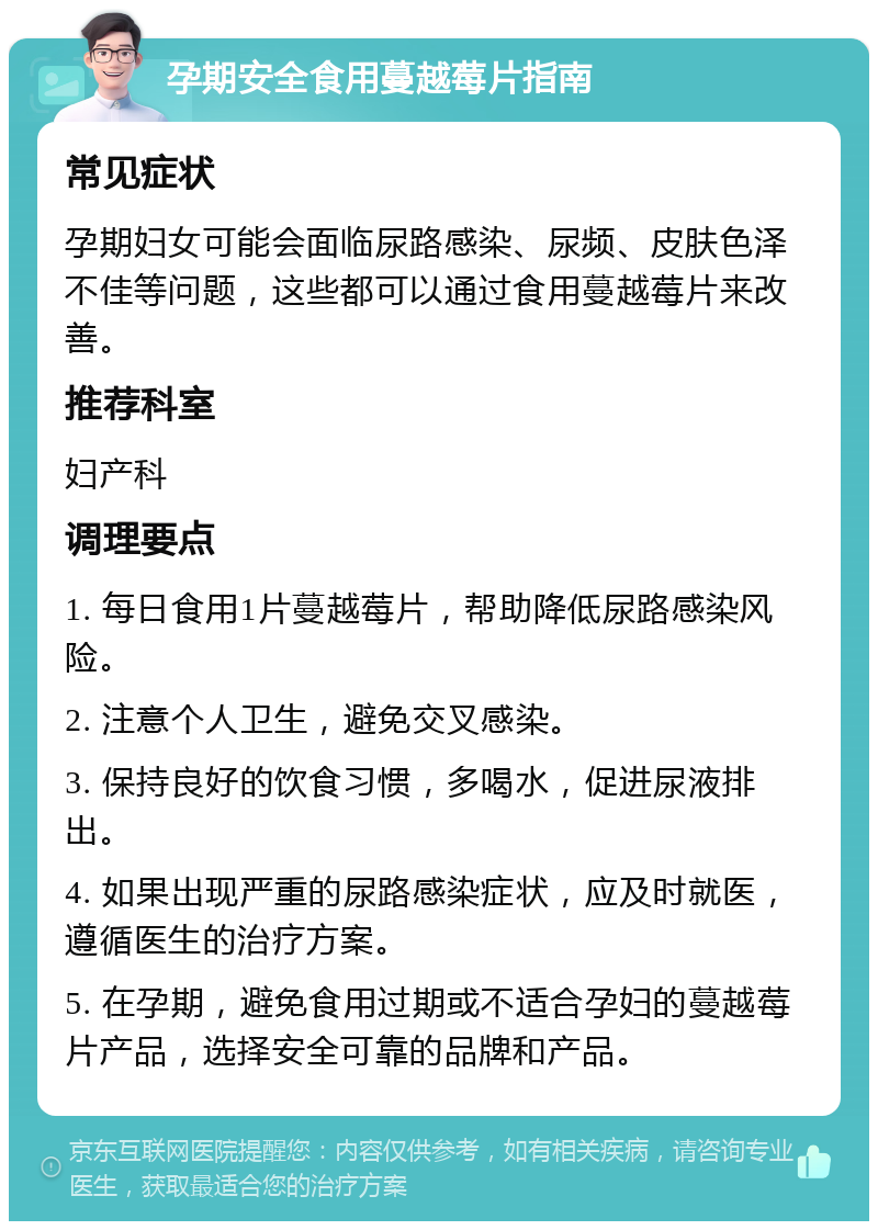 孕期安全食用蔓越莓片指南 常见症状 孕期妇女可能会面临尿路感染、尿频、皮肤色泽不佳等问题，这些都可以通过食用蔓越莓片来改善。 推荐科室 妇产科 调理要点 1. 每日食用1片蔓越莓片，帮助降低尿路感染风险。 2. 注意个人卫生，避免交叉感染。 3. 保持良好的饮食习惯，多喝水，促进尿液排出。 4. 如果出现严重的尿路感染症状，应及时就医，遵循医生的治疗方案。 5. 在孕期，避免食用过期或不适合孕妇的蔓越莓片产品，选择安全可靠的品牌和产品。