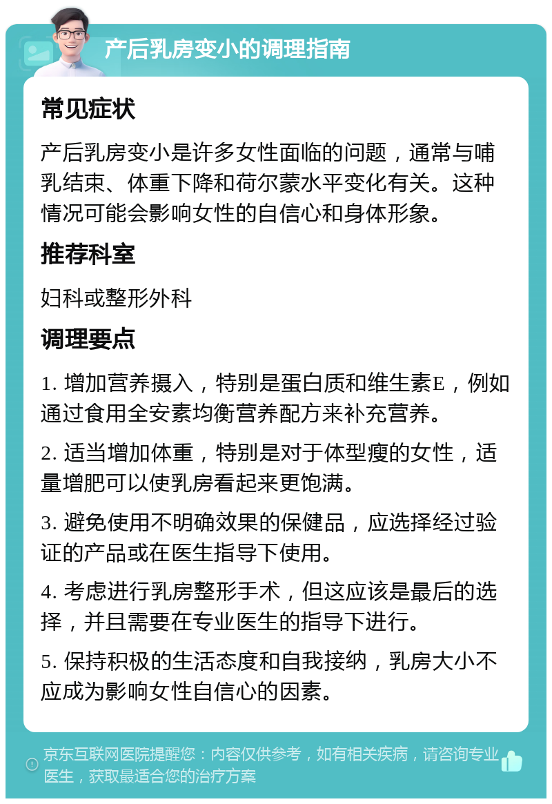 产后乳房变小的调理指南 常见症状 产后乳房变小是许多女性面临的问题，通常与哺乳结束、体重下降和荷尔蒙水平变化有关。这种情况可能会影响女性的自信心和身体形象。 推荐科室 妇科或整形外科 调理要点 1. 增加营养摄入，特别是蛋白质和维生素E，例如通过食用全安素均衡营养配方来补充营养。 2. 适当增加体重，特别是对于体型瘦的女性，适量增肥可以使乳房看起来更饱满。 3. 避免使用不明确效果的保健品，应选择经过验证的产品或在医生指导下使用。 4. 考虑进行乳房整形手术，但这应该是最后的选择，并且需要在专业医生的指导下进行。 5. 保持积极的生活态度和自我接纳，乳房大小不应成为影响女性自信心的因素。