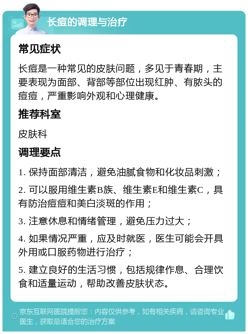 长痘的调理与治疗 常见症状 长痘是一种常见的皮肤问题，多见于青春期，主要表现为面部、背部等部位出现红肿、有脓头的痘痘，严重影响外观和心理健康。 推荐科室 皮肤科 调理要点 1. 保持面部清洁，避免油腻食物和化妆品刺激； 2. 可以服用维生素B族、维生素E和维生素C，具有防治痘痘和美白淡斑的作用； 3. 注意休息和情绪管理，避免压力过大； 4. 如果情况严重，应及时就医，医生可能会开具外用或口服药物进行治疗； 5. 建立良好的生活习惯，包括规律作息、合理饮食和适量运动，帮助改善皮肤状态。