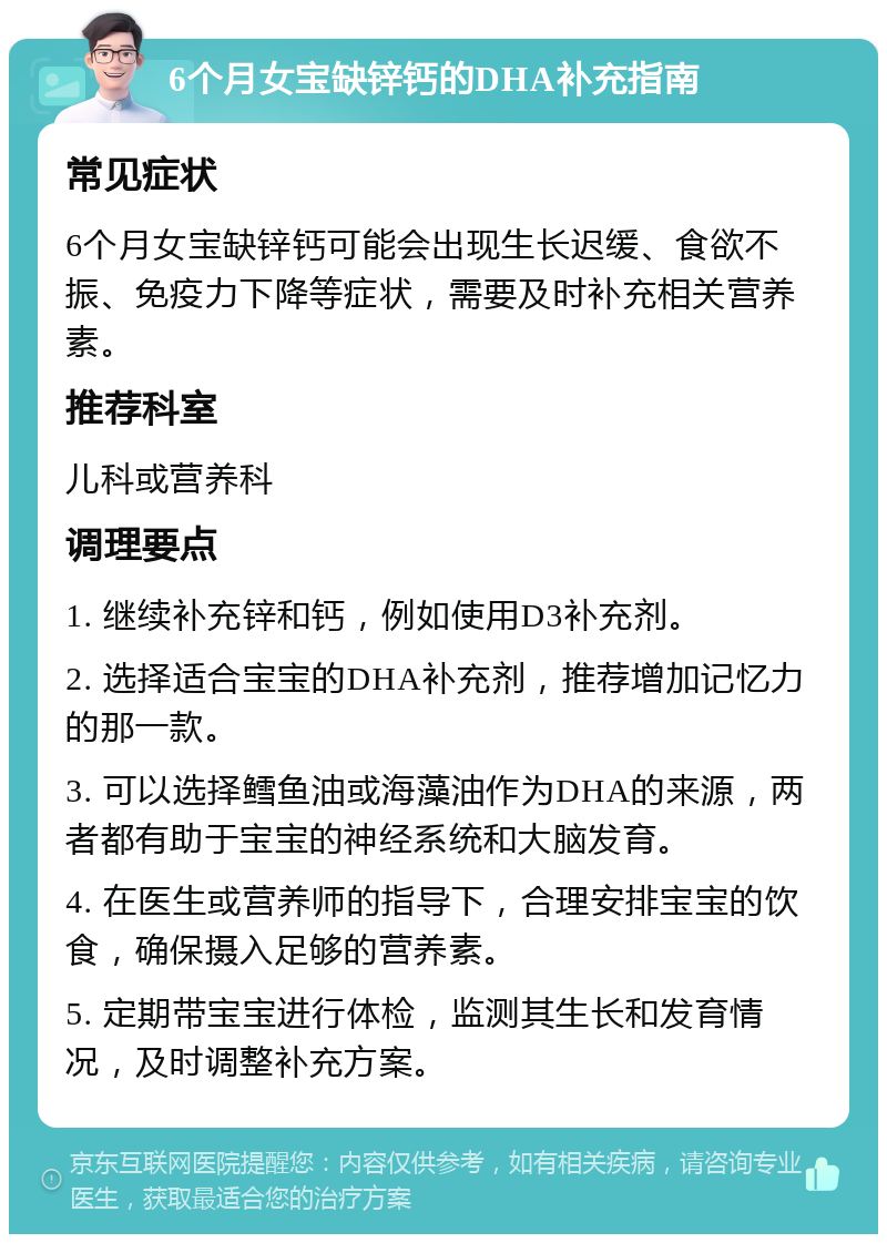 6个月女宝缺锌钙的DHA补充指南 常见症状 6个月女宝缺锌钙可能会出现生长迟缓、食欲不振、免疫力下降等症状，需要及时补充相关营养素。 推荐科室 儿科或营养科 调理要点 1. 继续补充锌和钙，例如使用D3补充剂。 2. 选择适合宝宝的DHA补充剂，推荐增加记忆力的那一款。 3. 可以选择鳕鱼油或海藻油作为DHA的来源，两者都有助于宝宝的神经系统和大脑发育。 4. 在医生或营养师的指导下，合理安排宝宝的饮食，确保摄入足够的营养素。 5. 定期带宝宝进行体检，监测其生长和发育情况，及时调整补充方案。