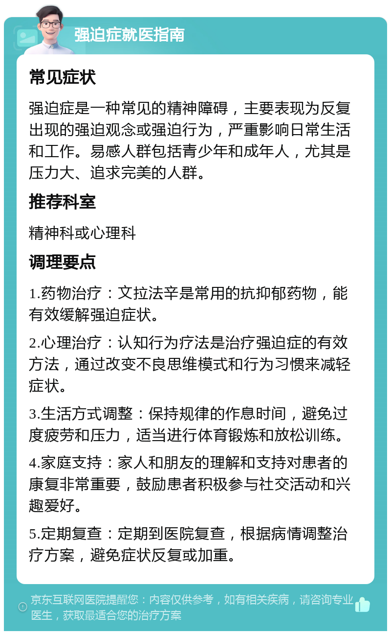 强迫症就医指南 常见症状 强迫症是一种常见的精神障碍，主要表现为反复出现的强迫观念或强迫行为，严重影响日常生活和工作。易感人群包括青少年和成年人，尤其是压力大、追求完美的人群。 推荐科室 精神科或心理科 调理要点 1.药物治疗：文拉法辛是常用的抗抑郁药物，能有效缓解强迫症状。 2.心理治疗：认知行为疗法是治疗强迫症的有效方法，通过改变不良思维模式和行为习惯来减轻症状。 3.生活方式调整：保持规律的作息时间，避免过度疲劳和压力，适当进行体育锻炼和放松训练。 4.家庭支持：家人和朋友的理解和支持对患者的康复非常重要，鼓励患者积极参与社交活动和兴趣爱好。 5.定期复查：定期到医院复查，根据病情调整治疗方案，避免症状反复或加重。