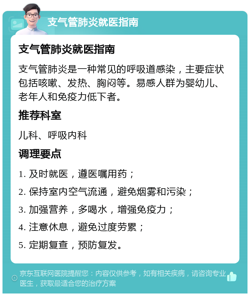 支气管肺炎就医指南 支气管肺炎就医指南 支气管肺炎是一种常见的呼吸道感染，主要症状包括咳嗽、发热、胸闷等。易感人群为婴幼儿、老年人和免疫力低下者。 推荐科室 儿科、呼吸内科 调理要点 1. 及时就医，遵医嘱用药； 2. 保持室内空气流通，避免烟雾和污染； 3. 加强营养，多喝水，增强免疫力； 4. 注意休息，避免过度劳累； 5. 定期复查，预防复发。