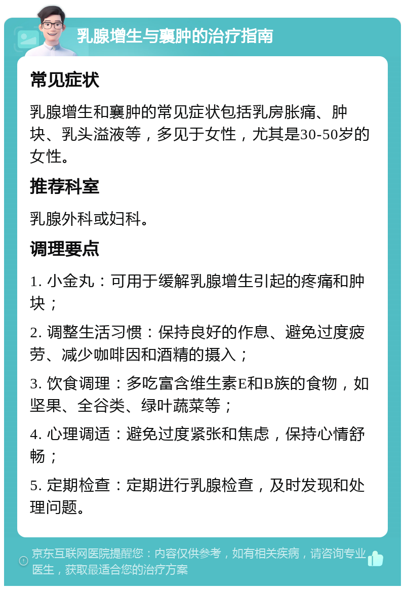 乳腺增生与襄肿的治疗指南 常见症状 乳腺增生和襄肿的常见症状包括乳房胀痛、肿块、乳头溢液等，多见于女性，尤其是30-50岁的女性。 推荐科室 乳腺外科或妇科。 调理要点 1. 小金丸：可用于缓解乳腺增生引起的疼痛和肿块； 2. 调整生活习惯：保持良好的作息、避免过度疲劳、减少咖啡因和酒精的摄入； 3. 饮食调理：多吃富含维生素E和B族的食物，如坚果、全谷类、绿叶蔬菜等； 4. 心理调适：避免过度紧张和焦虑，保持心情舒畅； 5. 定期检查：定期进行乳腺检查，及时发现和处理问题。