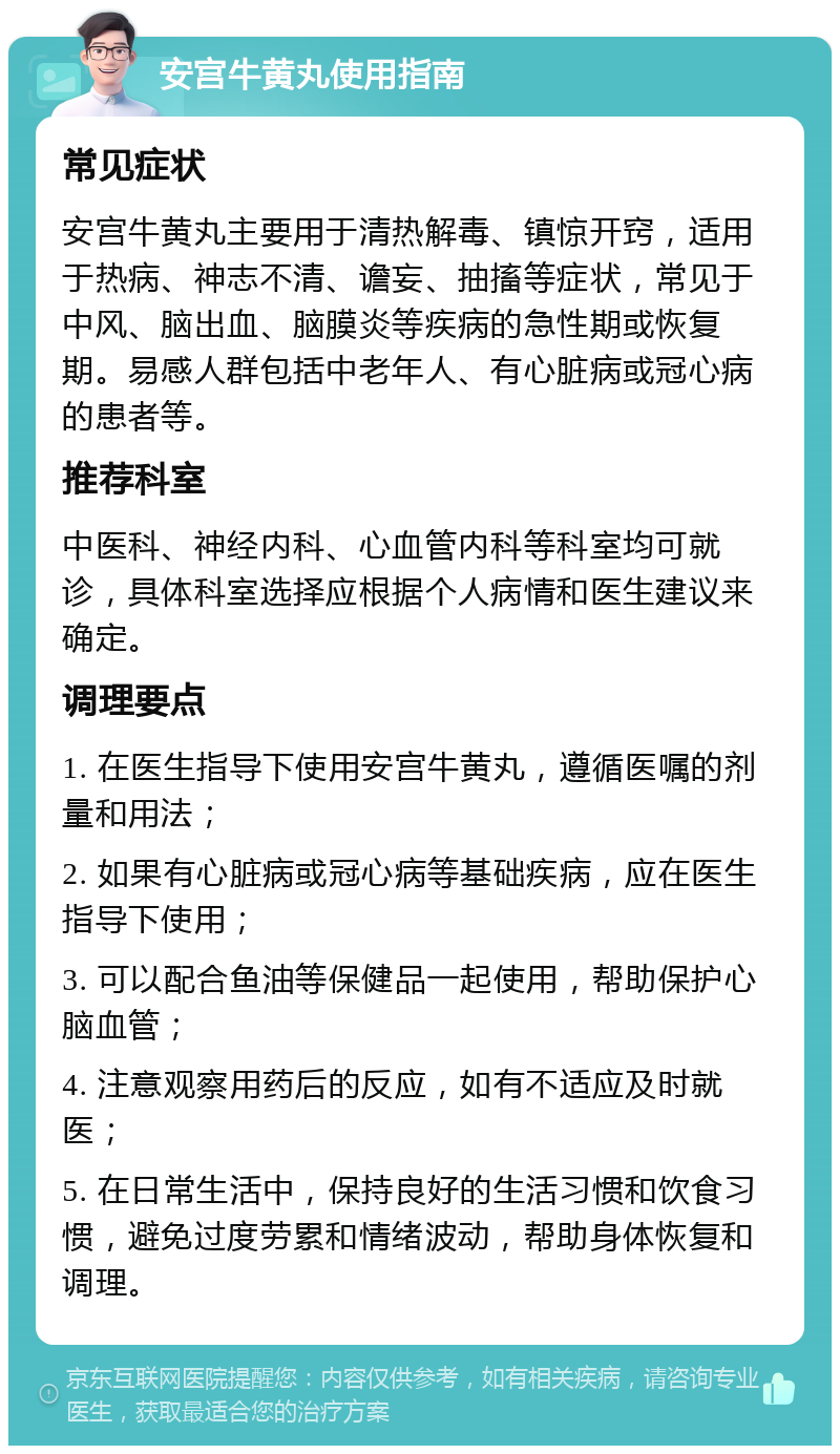 安宫牛黄丸使用指南 常见症状 安宫牛黄丸主要用于清热解毒、镇惊开窍，适用于热病、神志不清、谵妄、抽搐等症状，常见于中风、脑出血、脑膜炎等疾病的急性期或恢复期。易感人群包括中老年人、有心脏病或冠心病的患者等。 推荐科室 中医科、神经内科、心血管内科等科室均可就诊，具体科室选择应根据个人病情和医生建议来确定。 调理要点 1. 在医生指导下使用安宫牛黄丸，遵循医嘱的剂量和用法； 2. 如果有心脏病或冠心病等基础疾病，应在医生指导下使用； 3. 可以配合鱼油等保健品一起使用，帮助保护心脑血管； 4. 注意观察用药后的反应，如有不适应及时就医； 5. 在日常生活中，保持良好的生活习惯和饮食习惯，避免过度劳累和情绪波动，帮助身体恢复和调理。