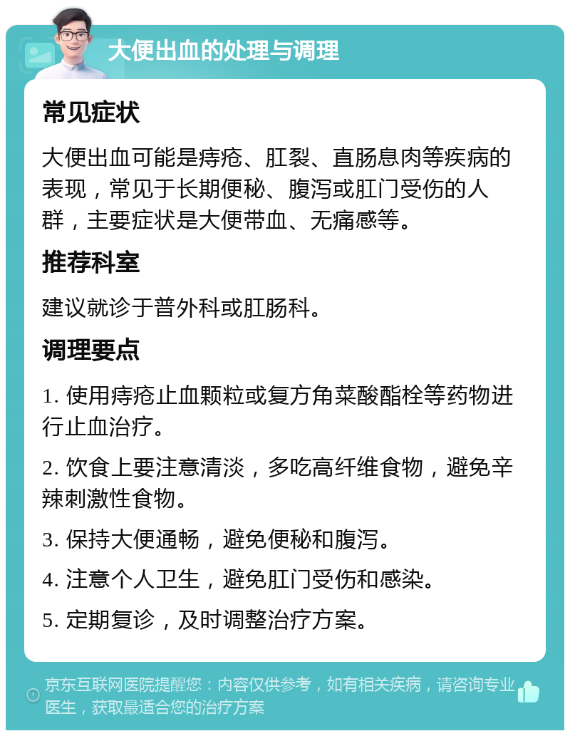 大便出血的处理与调理 常见症状 大便出血可能是痔疮、肛裂、直肠息肉等疾病的表现，常见于长期便秘、腹泻或肛门受伤的人群，主要症状是大便带血、无痛感等。 推荐科室 建议就诊于普外科或肛肠科。 调理要点 1. 使用痔疮止血颗粒或复方角菜酸酯栓等药物进行止血治疗。 2. 饮食上要注意清淡，多吃高纤维食物，避免辛辣刺激性食物。 3. 保持大便通畅，避免便秘和腹泻。 4. 注意个人卫生，避免肛门受伤和感染。 5. 定期复诊，及时调整治疗方案。