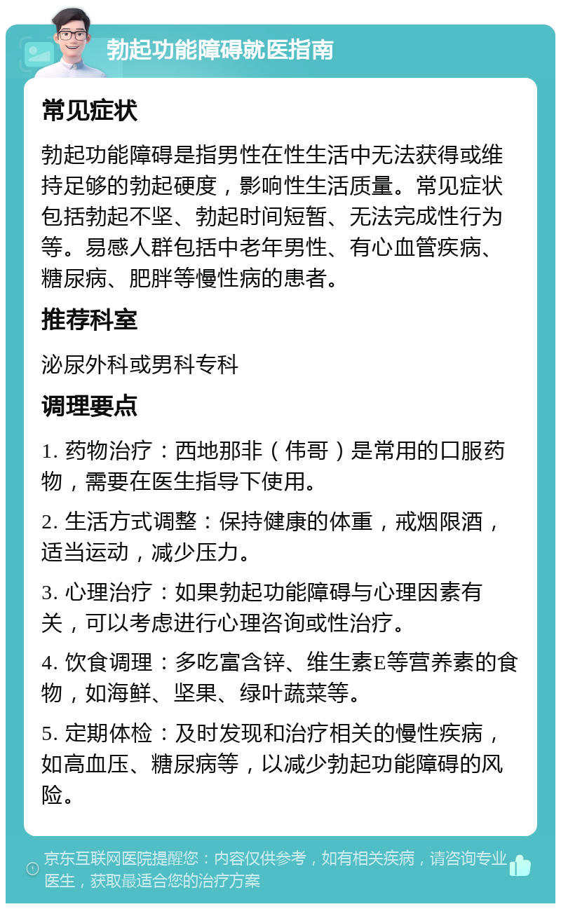 勃起功能障碍就医指南 常见症状 勃起功能障碍是指男性在性生活中无法获得或维持足够的勃起硬度，影响性生活质量。常见症状包括勃起不坚、勃起时间短暂、无法完成性行为等。易感人群包括中老年男性、有心血管疾病、糖尿病、肥胖等慢性病的患者。 推荐科室 泌尿外科或男科专科 调理要点 1. 药物治疗：西地那非（伟哥）是常用的口服药物，需要在医生指导下使用。 2. 生活方式调整：保持健康的体重，戒烟限酒，适当运动，减少压力。 3. 心理治疗：如果勃起功能障碍与心理因素有关，可以考虑进行心理咨询或性治疗。 4. 饮食调理：多吃富含锌、维生素E等营养素的食物，如海鲜、坚果、绿叶蔬菜等。 5. 定期体检：及时发现和治疗相关的慢性疾病，如高血压、糖尿病等，以减少勃起功能障碍的风险。