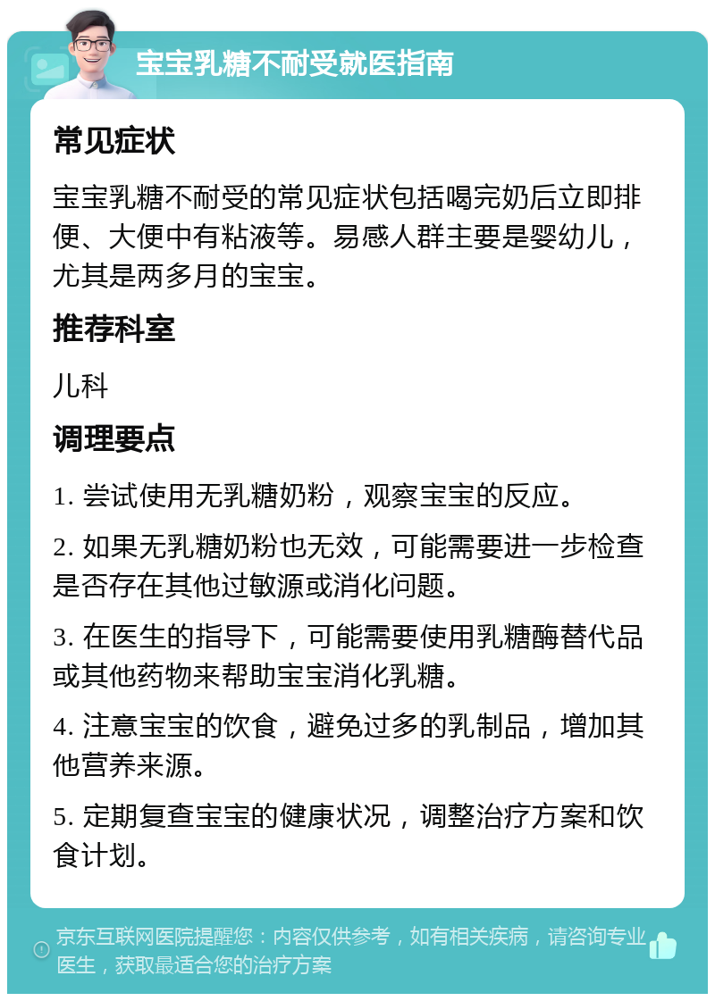 宝宝乳糖不耐受就医指南 常见症状 宝宝乳糖不耐受的常见症状包括喝完奶后立即排便、大便中有粘液等。易感人群主要是婴幼儿，尤其是两多月的宝宝。 推荐科室 儿科 调理要点 1. 尝试使用无乳糖奶粉，观察宝宝的反应。 2. 如果无乳糖奶粉也无效，可能需要进一步检查是否存在其他过敏源或消化问题。 3. 在医生的指导下，可能需要使用乳糖酶替代品或其他药物来帮助宝宝消化乳糖。 4. 注意宝宝的饮食，避免过多的乳制品，增加其他营养来源。 5. 定期复查宝宝的健康状况，调整治疗方案和饮食计划。