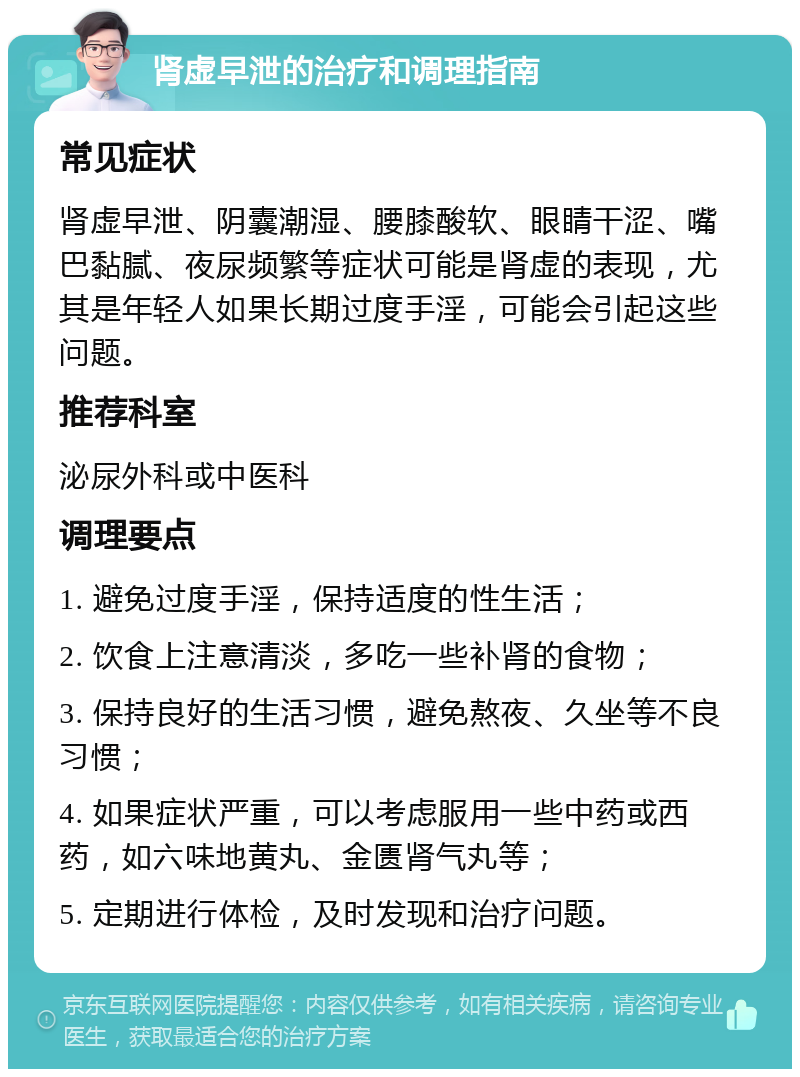 肾虚早泄的治疗和调理指南 常见症状 肾虚早泄、阴囊潮湿、腰膝酸软、眼睛干涩、嘴巴黏腻、夜尿频繁等症状可能是肾虚的表现，尤其是年轻人如果长期过度手淫，可能会引起这些问题。 推荐科室 泌尿外科或中医科 调理要点 1. 避免过度手淫，保持适度的性生活； 2. 饮食上注意清淡，多吃一些补肾的食物； 3. 保持良好的生活习惯，避免熬夜、久坐等不良习惯； 4. 如果症状严重，可以考虑服用一些中药或西药，如六味地黄丸、金匮肾气丸等； 5. 定期进行体检，及时发现和治疗问题。