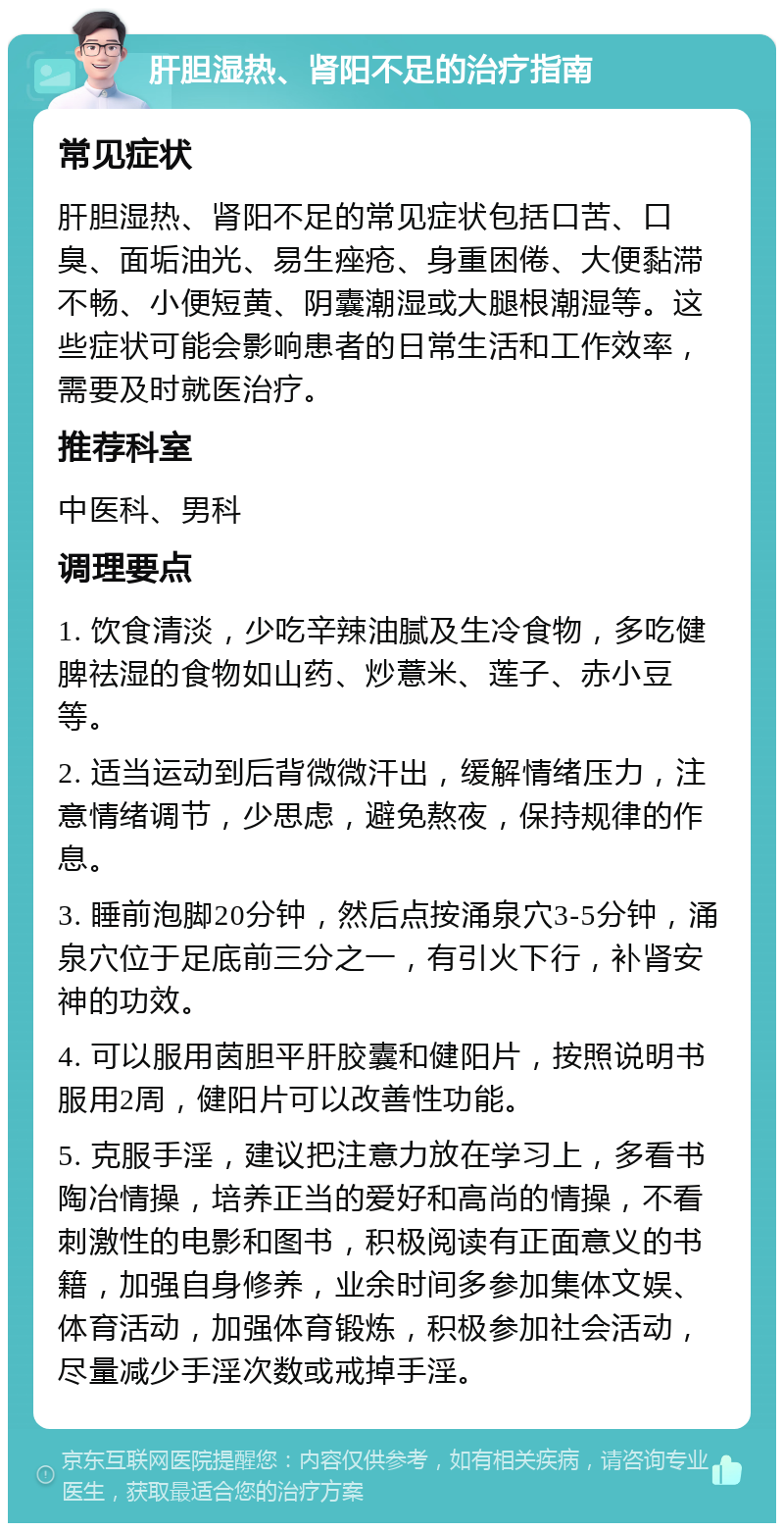 肝胆湿热、肾阳不足的治疗指南 常见症状 肝胆湿热、肾阳不足的常见症状包括口苦、口臭、面垢油光、易生痤疮、身重困倦、大便黏滞不畅、小便短黄、阴囊潮湿或大腿根潮湿等。这些症状可能会影响患者的日常生活和工作效率，需要及时就医治疗。 推荐科室 中医科、男科 调理要点 1. 饮食清淡，少吃辛辣油腻及生冷食物，多吃健脾祛湿的食物如山药、炒薏米、莲子、赤小豆等。 2. 适当运动到后背微微汗出，缓解情绪压力，注意情绪调节，少思虑，避免熬夜，保持规律的作息。 3. 睡前泡脚20分钟，然后点按涌泉穴3-5分钟，涌泉穴位于足底前三分之一，有引火下行，补肾安神的功效。 4. 可以服用茵胆平肝胶囊和健阳片，按照说明书服用2周，健阳片可以改善性功能。 5. 克服手淫，建议把注意力放在学习上，多看书陶冶情操，培养正当的爱好和高尚的情操，不看刺激性的电影和图书，积极阅读有正面意义的书籍，加强自身修养，业余时间多参加集体文娱、体育活动，加强体育锻炼，积极参加社会活动，尽量减少手淫次数或戒掉手淫。