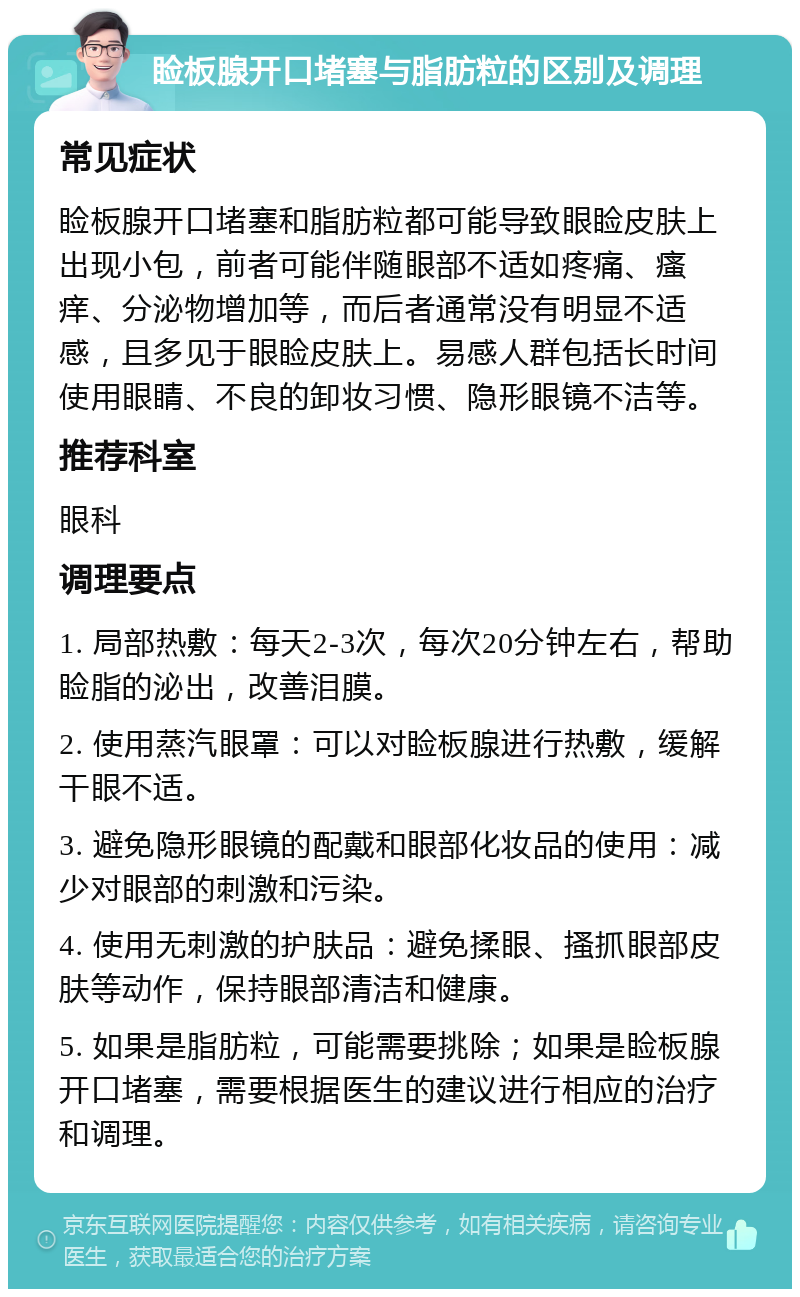 睑板腺开口堵塞与脂肪粒的区别及调理 常见症状 睑板腺开口堵塞和脂肪粒都可能导致眼睑皮肤上出现小包，前者可能伴随眼部不适如疼痛、瘙痒、分泌物增加等，而后者通常没有明显不适感，且多见于眼睑皮肤上。易感人群包括长时间使用眼睛、不良的卸妆习惯、隐形眼镜不洁等。 推荐科室 眼科 调理要点 1. 局部热敷：每天2-3次，每次20分钟左右，帮助睑脂的泌出，改善泪膜。 2. 使用蒸汽眼罩：可以对睑板腺进行热敷，缓解干眼不适。 3. 避免隐形眼镜的配戴和眼部化妆品的使用：减少对眼部的刺激和污染。 4. 使用无刺激的护肤品：避免揉眼、搔抓眼部皮肤等动作，保持眼部清洁和健康。 5. 如果是脂肪粒，可能需要挑除；如果是睑板腺开口堵塞，需要根据医生的建议进行相应的治疗和调理。