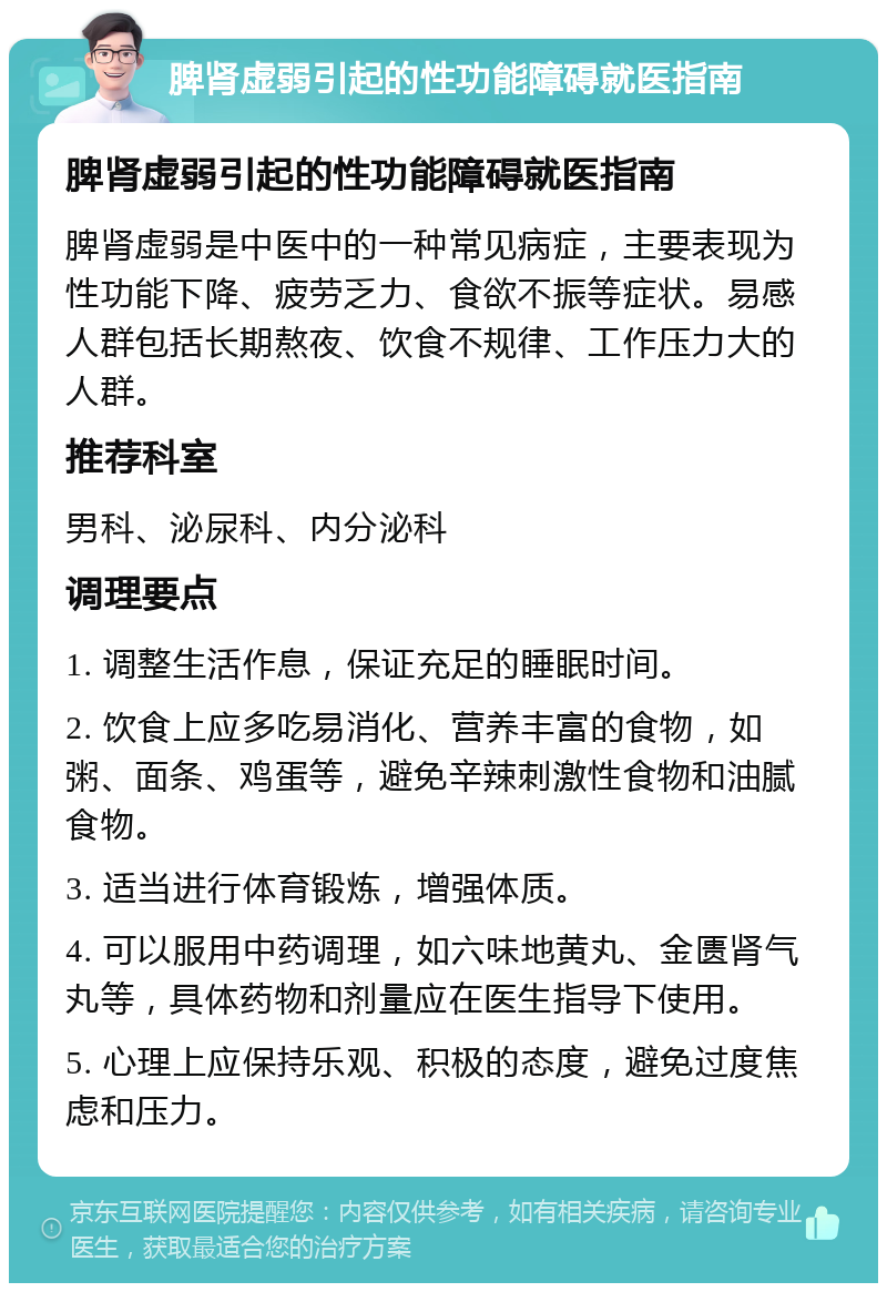 脾肾虚弱引起的性功能障碍就医指南 脾肾虚弱引起的性功能障碍就医指南 脾肾虚弱是中医中的一种常见病症，主要表现为性功能下降、疲劳乏力、食欲不振等症状。易感人群包括长期熬夜、饮食不规律、工作压力大的人群。 推荐科室 男科、泌尿科、内分泌科 调理要点 1. 调整生活作息，保证充足的睡眠时间。 2. 饮食上应多吃易消化、营养丰富的食物，如粥、面条、鸡蛋等，避免辛辣刺激性食物和油腻食物。 3. 适当进行体育锻炼，增强体质。 4. 可以服用中药调理，如六味地黄丸、金匮肾气丸等，具体药物和剂量应在医生指导下使用。 5. 心理上应保持乐观、积极的态度，避免过度焦虑和压力。