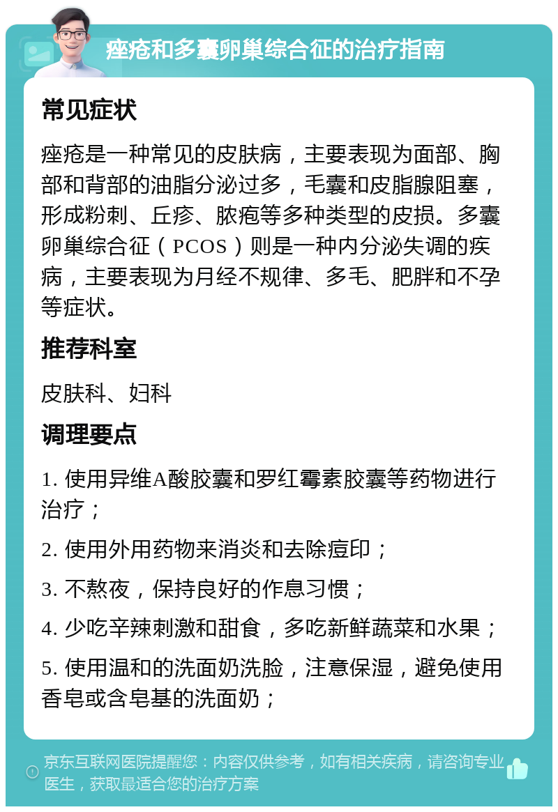 痤疮和多囊卵巢综合征的治疗指南 常见症状 痤疮是一种常见的皮肤病，主要表现为面部、胸部和背部的油脂分泌过多，毛囊和皮脂腺阻塞，形成粉刺、丘疹、脓疱等多种类型的皮损。多囊卵巢综合征（PCOS）则是一种内分泌失调的疾病，主要表现为月经不规律、多毛、肥胖和不孕等症状。 推荐科室 皮肤科、妇科 调理要点 1. 使用异维A酸胶囊和罗红霉素胶囊等药物进行治疗； 2. 使用外用药物来消炎和去除痘印； 3. 不熬夜，保持良好的作息习惯； 4. 少吃辛辣刺激和甜食，多吃新鲜蔬菜和水果； 5. 使用温和的洗面奶洗脸，注意保湿，避免使用香皂或含皂基的洗面奶；