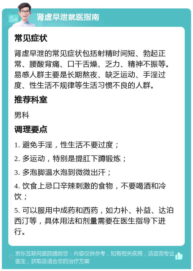 肾虚早泄就医指南 常见症状 肾虚早泄的常见症状包括射精时间短、勃起正常、腰酸背痛、口干舌燥、乏力、精神不振等。易感人群主要是长期熬夜、缺乏运动、手淫过度、性生活不规律等生活习惯不良的人群。 推荐科室 男科 调理要点 1. 避免手淫，性生活不要过度； 2. 多运动，特别是提肛下蹲锻炼； 3. 多泡脚温水泡到微微出汗； 4. 饮食上忌口辛辣刺激的食物，不要喝酒和冷饮； 5. 可以服用中成药和西药，如力补、补益、达泊西汀等，具体用法和剂量需要在医生指导下进行。