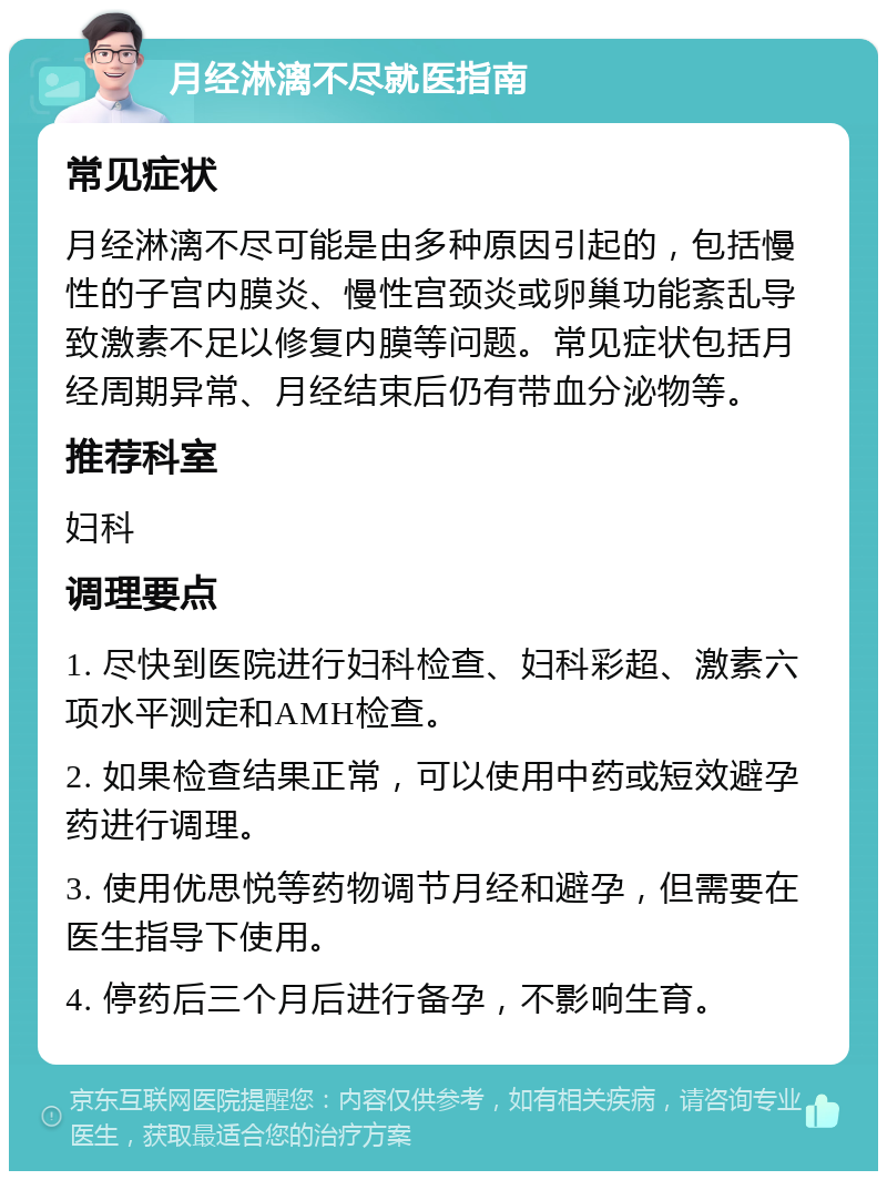 月经淋漓不尽就医指南 常见症状 月经淋漓不尽可能是由多种原因引起的，包括慢性的子宫内膜炎、慢性宫颈炎或卵巢功能紊乱导致激素不足以修复内膜等问题。常见症状包括月经周期异常、月经结束后仍有带血分泌物等。 推荐科室 妇科 调理要点 1. 尽快到医院进行妇科检查、妇科彩超、激素六项水平测定和AMH检查。 2. 如果检查结果正常，可以使用中药或短效避孕药进行调理。 3. 使用优思悦等药物调节月经和避孕，但需要在医生指导下使用。 4. 停药后三个月后进行备孕，不影响生育。