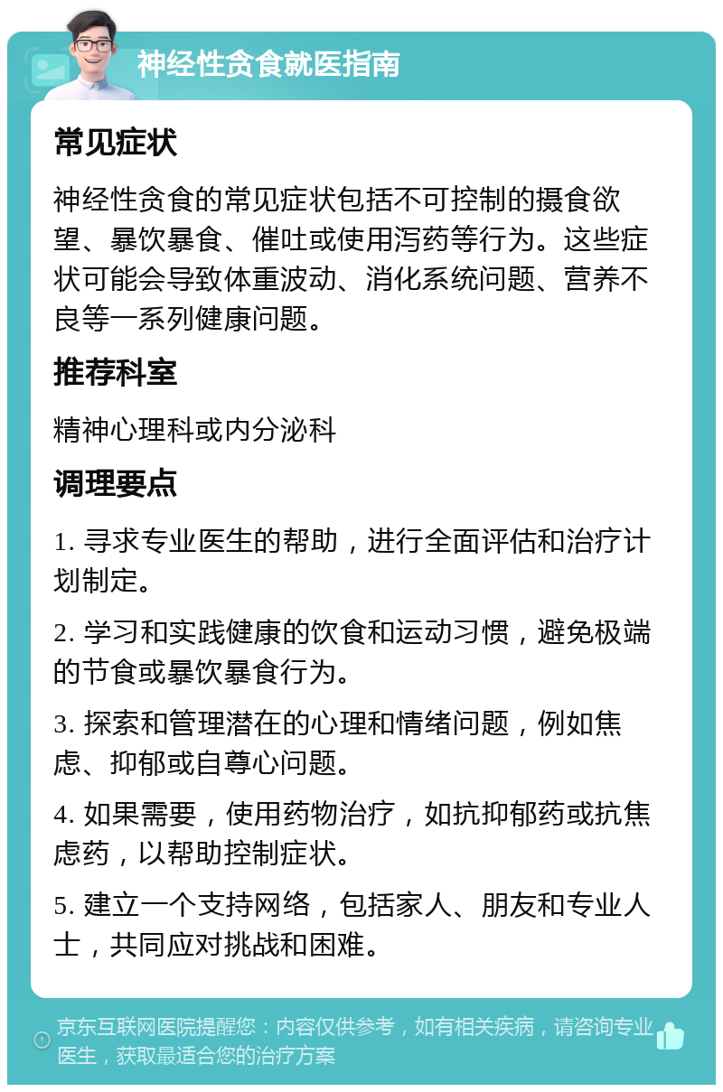 神经性贪食就医指南 常见症状 神经性贪食的常见症状包括不可控制的摄食欲望、暴饮暴食、催吐或使用泻药等行为。这些症状可能会导致体重波动、消化系统问题、营养不良等一系列健康问题。 推荐科室 精神心理科或内分泌科 调理要点 1. 寻求专业医生的帮助，进行全面评估和治疗计划制定。 2. 学习和实践健康的饮食和运动习惯，避免极端的节食或暴饮暴食行为。 3. 探索和管理潜在的心理和情绪问题，例如焦虑、抑郁或自尊心问题。 4. 如果需要，使用药物治疗，如抗抑郁药或抗焦虑药，以帮助控制症状。 5. 建立一个支持网络，包括家人、朋友和专业人士，共同应对挑战和困难。