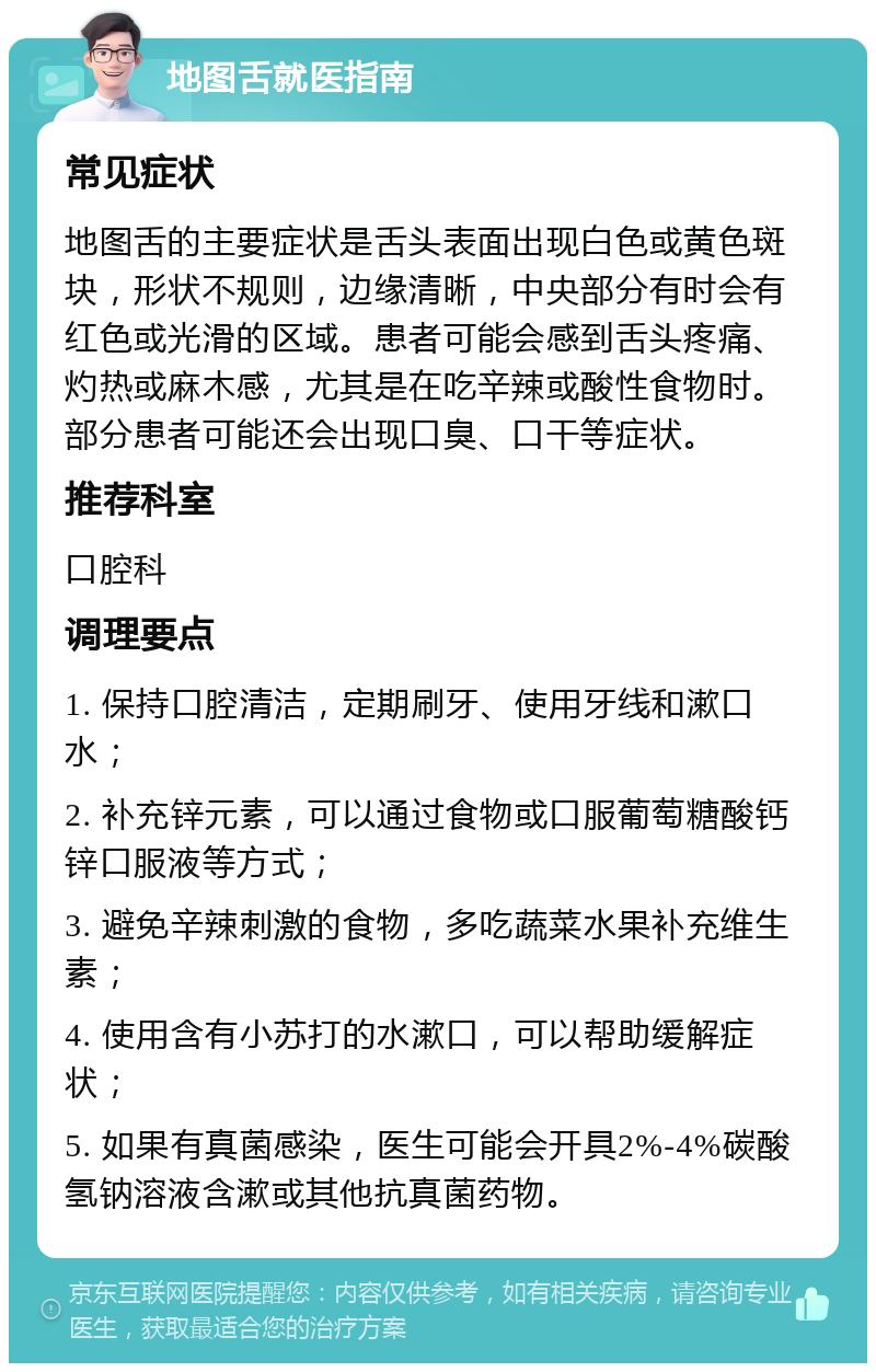 地图舌就医指南 常见症状 地图舌的主要症状是舌头表面出现白色或黄色斑块，形状不规则，边缘清晰，中央部分有时会有红色或光滑的区域。患者可能会感到舌头疼痛、灼热或麻木感，尤其是在吃辛辣或酸性食物时。部分患者可能还会出现口臭、口干等症状。 推荐科室 口腔科 调理要点 1. 保持口腔清洁，定期刷牙、使用牙线和漱口水； 2. 补充锌元素，可以通过食物或口服葡萄糖酸钙锌口服液等方式； 3. 避免辛辣刺激的食物，多吃蔬菜水果补充维生素； 4. 使用含有小苏打的水漱口，可以帮助缓解症状； 5. 如果有真菌感染，医生可能会开具2%-4%碳酸氢钠溶液含漱或其他抗真菌药物。