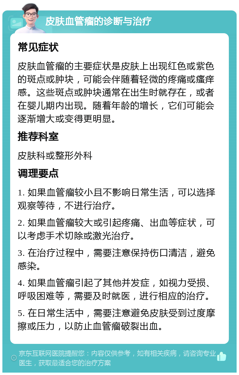 皮肤血管瘤的诊断与治疗 常见症状 皮肤血管瘤的主要症状是皮肤上出现红色或紫色的斑点或肿块，可能会伴随着轻微的疼痛或瘙痒感。这些斑点或肿块通常在出生时就存在，或者在婴儿期内出现。随着年龄的增长，它们可能会逐渐增大或变得更明显。 推荐科室 皮肤科或整形外科 调理要点 1. 如果血管瘤较小且不影响日常生活，可以选择观察等待，不进行治疗。 2. 如果血管瘤较大或引起疼痛、出血等症状，可以考虑手术切除或激光治疗。 3. 在治疗过程中，需要注意保持伤口清洁，避免感染。 4. 如果血管瘤引起了其他并发症，如视力受损、呼吸困难等，需要及时就医，进行相应的治疗。 5. 在日常生活中，需要注意避免皮肤受到过度摩擦或压力，以防止血管瘤破裂出血。