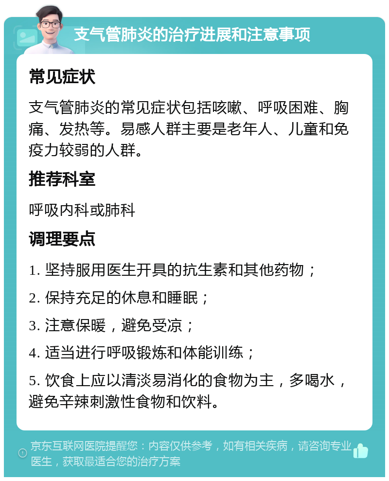 支气管肺炎的治疗进展和注意事项 常见症状 支气管肺炎的常见症状包括咳嗽、呼吸困难、胸痛、发热等。易感人群主要是老年人、儿童和免疫力较弱的人群。 推荐科室 呼吸内科或肺科 调理要点 1. 坚持服用医生开具的抗生素和其他药物； 2. 保持充足的休息和睡眠； 3. 注意保暖，避免受凉； 4. 适当进行呼吸锻炼和体能训练； 5. 饮食上应以清淡易消化的食物为主，多喝水，避免辛辣刺激性食物和饮料。