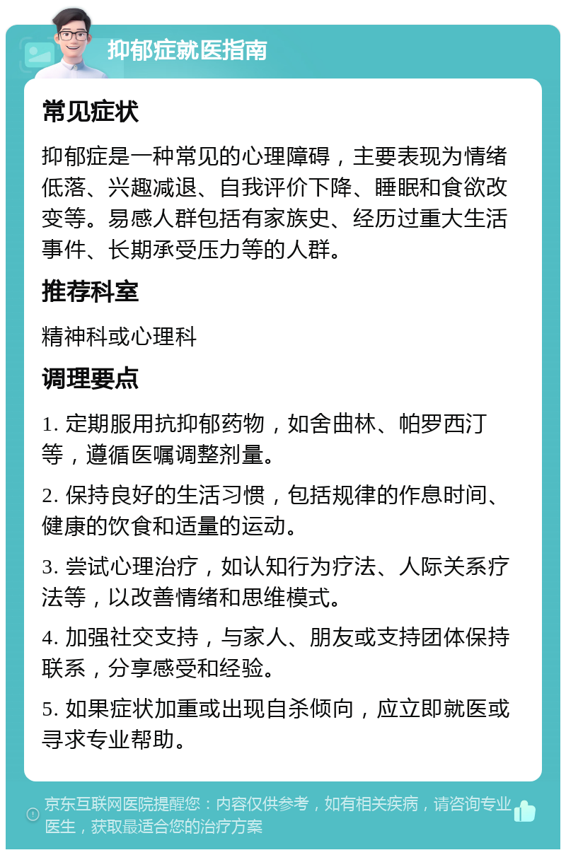 抑郁症就医指南 常见症状 抑郁症是一种常见的心理障碍，主要表现为情绪低落、兴趣减退、自我评价下降、睡眠和食欲改变等。易感人群包括有家族史、经历过重大生活事件、长期承受压力等的人群。 推荐科室 精神科或心理科 调理要点 1. 定期服用抗抑郁药物，如舍曲林、帕罗西汀等，遵循医嘱调整剂量。 2. 保持良好的生活习惯，包括规律的作息时间、健康的饮食和适量的运动。 3. 尝试心理治疗，如认知行为疗法、人际关系疗法等，以改善情绪和思维模式。 4. 加强社交支持，与家人、朋友或支持团体保持联系，分享感受和经验。 5. 如果症状加重或出现自杀倾向，应立即就医或寻求专业帮助。