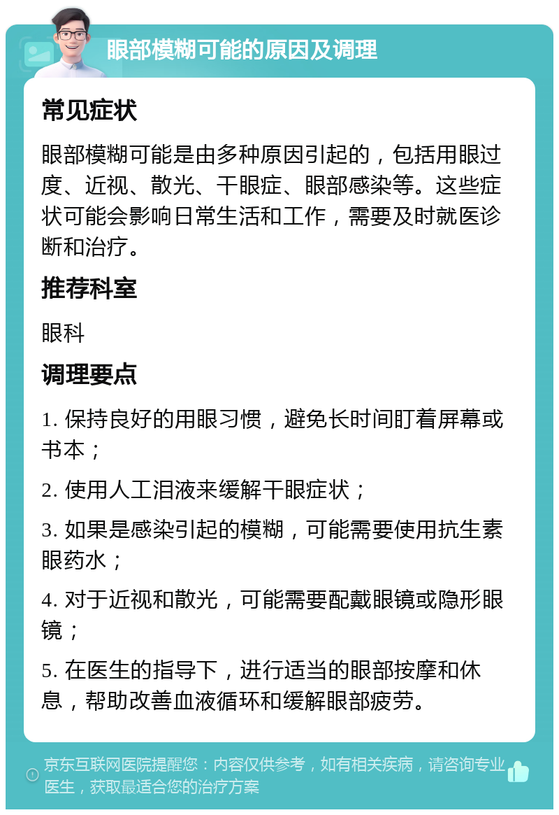 眼部模糊可能的原因及调理 常见症状 眼部模糊可能是由多种原因引起的，包括用眼过度、近视、散光、干眼症、眼部感染等。这些症状可能会影响日常生活和工作，需要及时就医诊断和治疗。 推荐科室 眼科 调理要点 1. 保持良好的用眼习惯，避免长时间盯着屏幕或书本； 2. 使用人工泪液来缓解干眼症状； 3. 如果是感染引起的模糊，可能需要使用抗生素眼药水； 4. 对于近视和散光，可能需要配戴眼镜或隐形眼镜； 5. 在医生的指导下，进行适当的眼部按摩和休息，帮助改善血液循环和缓解眼部疲劳。