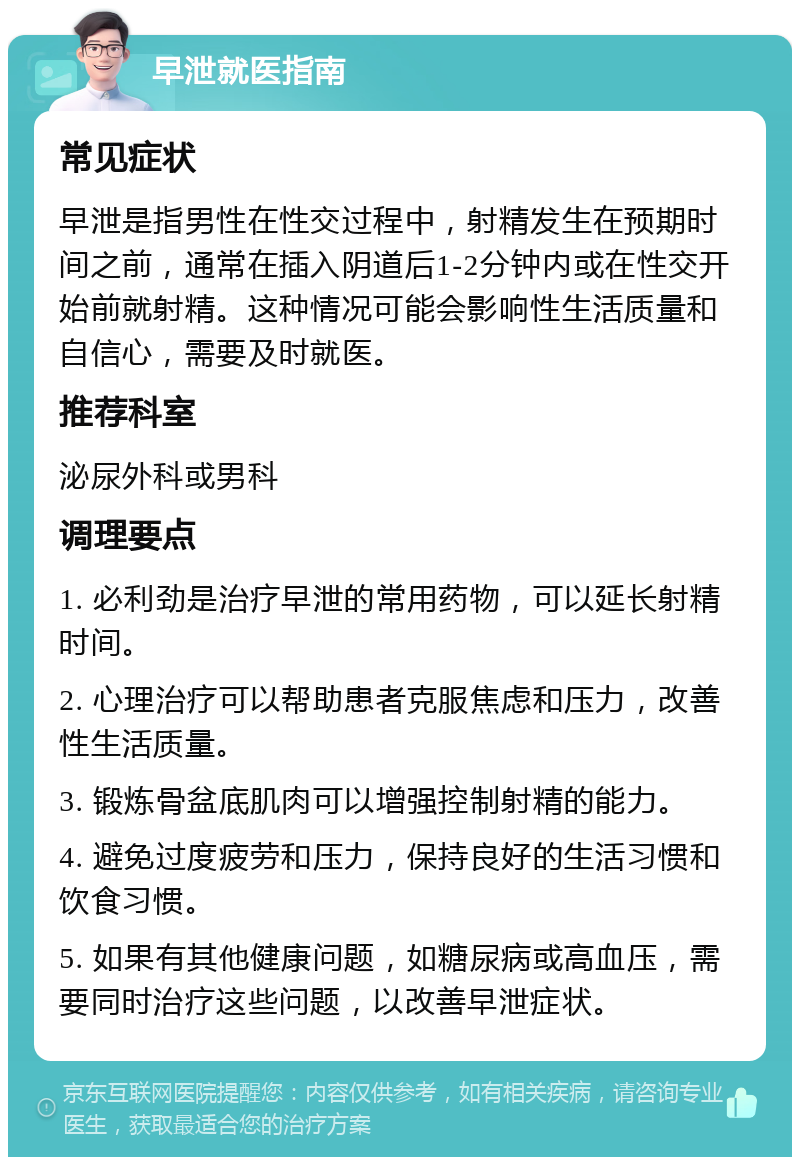 早泄就医指南 常见症状 早泄是指男性在性交过程中，射精发生在预期时间之前，通常在插入阴道后1-2分钟内或在性交开始前就射精。这种情况可能会影响性生活质量和自信心，需要及时就医。 推荐科室 泌尿外科或男科 调理要点 1. 必利劲是治疗早泄的常用药物，可以延长射精时间。 2. 心理治疗可以帮助患者克服焦虑和压力，改善性生活质量。 3. 锻炼骨盆底肌肉可以增强控制射精的能力。 4. 避免过度疲劳和压力，保持良好的生活习惯和饮食习惯。 5. 如果有其他健康问题，如糖尿病或高血压，需要同时治疗这些问题，以改善早泄症状。