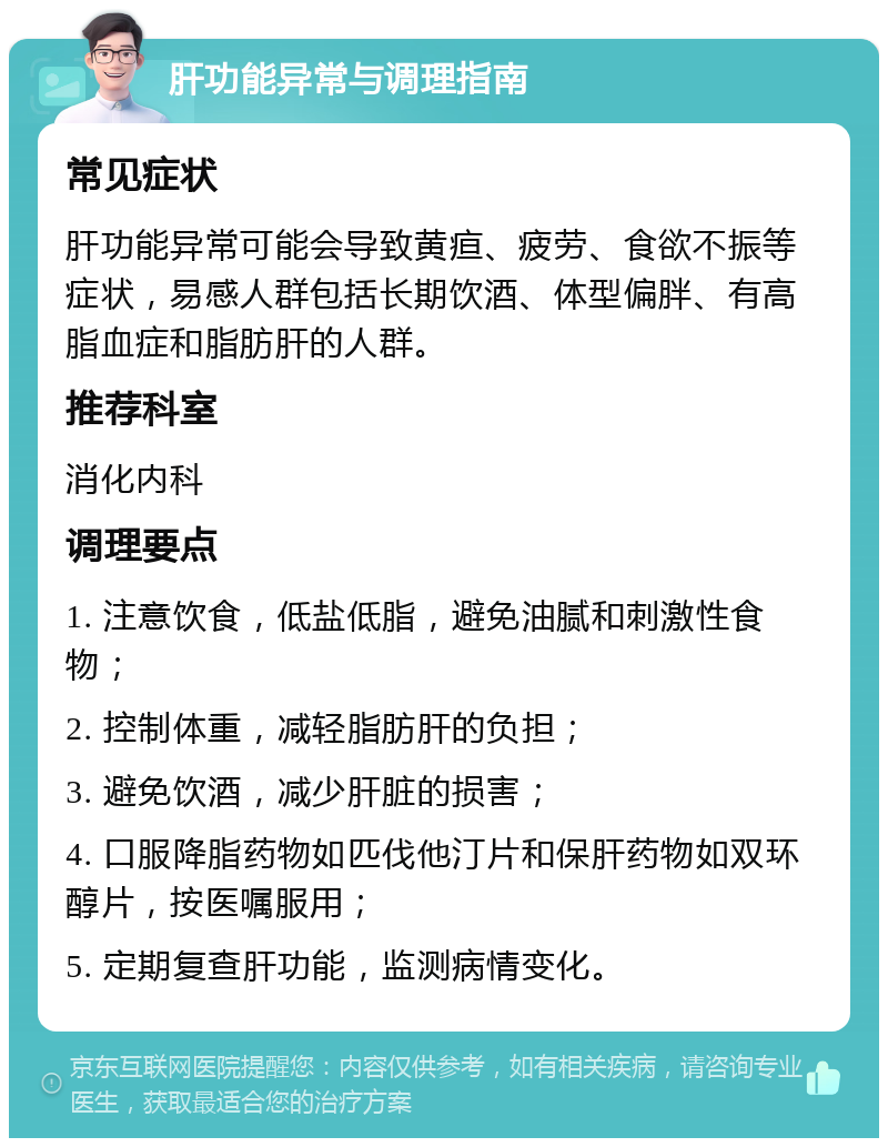 肝功能异常与调理指南 常见症状 肝功能异常可能会导致黄疸、疲劳、食欲不振等症状，易感人群包括长期饮酒、体型偏胖、有高脂血症和脂肪肝的人群。 推荐科室 消化内科 调理要点 1. 注意饮食，低盐低脂，避免油腻和刺激性食物； 2. 控制体重，减轻脂肪肝的负担； 3. 避免饮酒，减少肝脏的损害； 4. 口服降脂药物如匹伐他汀片和保肝药物如双环醇片，按医嘱服用； 5. 定期复查肝功能，监测病情变化。