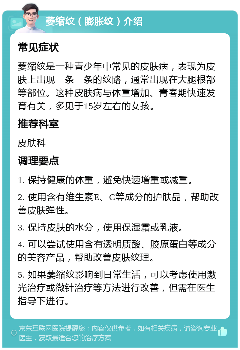 萎缩纹（膨胀纹）介绍 常见症状 萎缩纹是一种青少年中常见的皮肤病，表现为皮肤上出现一条一条的纹路，通常出现在大腿根部等部位。这种皮肤病与体重增加、青春期快速发育有关，多见于15岁左右的女孩。 推荐科室 皮肤科 调理要点 1. 保持健康的体重，避免快速增重或减重。 2. 使用含有维生素E、C等成分的护肤品，帮助改善皮肤弹性。 3. 保持皮肤的水分，使用保湿霜或乳液。 4. 可以尝试使用含有透明质酸、胶原蛋白等成分的美容产品，帮助改善皮肤纹理。 5. 如果萎缩纹影响到日常生活，可以考虑使用激光治疗或微针治疗等方法进行改善，但需在医生指导下进行。