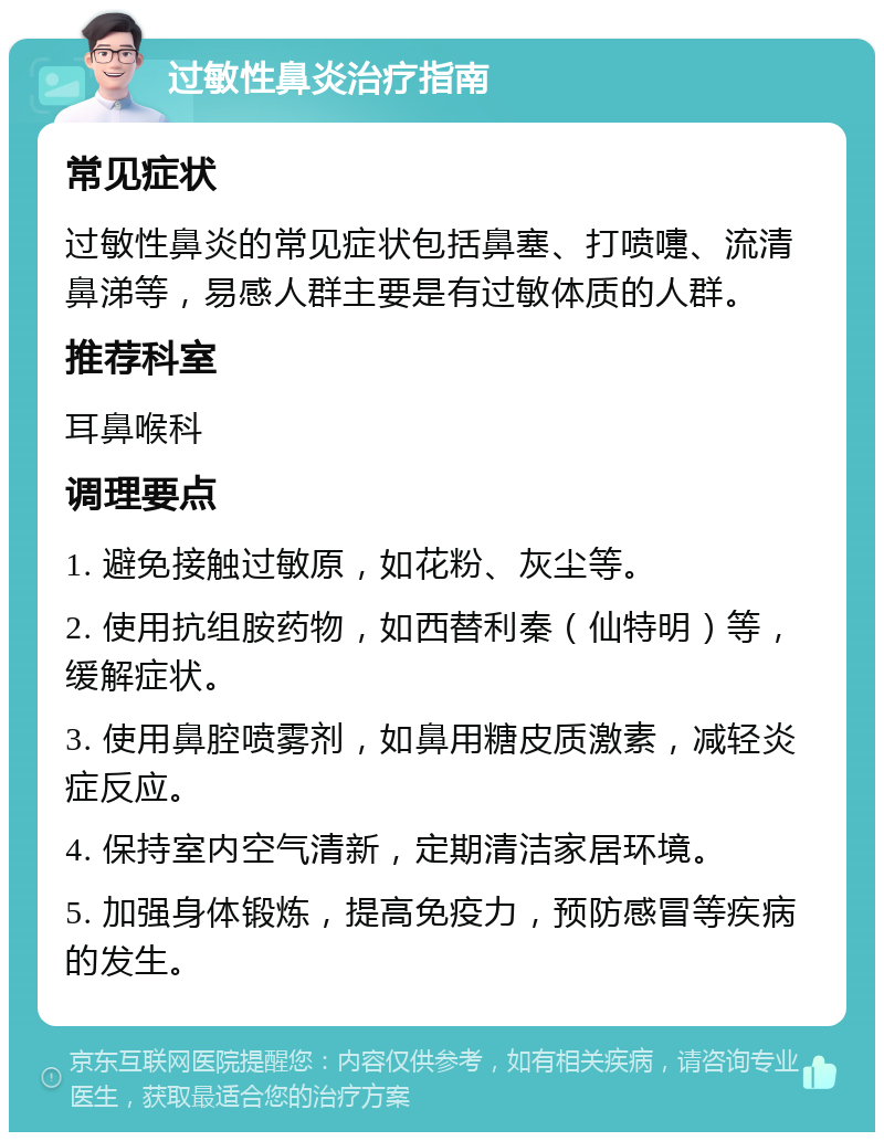 过敏性鼻炎治疗指南 常见症状 过敏性鼻炎的常见症状包括鼻塞、打喷嚏、流清鼻涕等，易感人群主要是有过敏体质的人群。 推荐科室 耳鼻喉科 调理要点 1. 避免接触过敏原，如花粉、灰尘等。 2. 使用抗组胺药物，如西替利秦（仙特明）等，缓解症状。 3. 使用鼻腔喷雾剂，如鼻用糖皮质激素，减轻炎症反应。 4. 保持室内空气清新，定期清洁家居环境。 5. 加强身体锻炼，提高免疫力，预防感冒等疾病的发生。